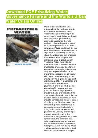 Download PDF Privatizing Water:
Governance Failure and the World's Urban
Water Crisis Online
Water supply privatization was
emblematic of the neoliberal turn in
development policy in the 1990s.
Proponents argued that the private
sector could provide better services at
lower costs than governments;
opponents questioned the risks
involved in delegating control over a
life-sustaining resource to for-profit
companies. Private-sector activity was
most concentrated--and contested--in
large cities in developing countries,
where the widespread lack of access
to networked water supplies was
characterized as a global crisis.In
Privatizing Water, Karen Bakker
focuses on three questions: Why did
privatization emerge as a preferred
alternative for managing urban water
supply? Can privatization fulfill its
proponents' expectations, particularly
with respect to water supply to the
urban poor? And, given the apparent
shortcomings of both privatization and
conventional approaches to
government provision, what are the
alternatives? In answering these
questions, Bakker engages with
broader debates over the role of the
private sector in development, the role
of urban communities in the provision
of public services, and the governance
of public goods. She introduces the
concept of governance failure as a
means of exploring the limitations
facing both private companies and
governments.Critically examining a
range of issues--including the
transnational struggle over the human
right to water, the commons as a
water-supply-management strategy,
and the environmental dimensions of
water privatization--Privatizing Water
is a balanced exploration of a critical
issue that affects billions of people
 