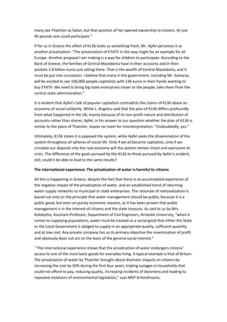 many see Thatcher as Satan, but that position of her opened ownership to citizens. At just
40 pounds one could participate.”
If for us in Greece the effort of K136 looks as something fresh, Mr. Apfel perceives it as
another privatization: “The privatization of EYATh in this way might be an example for all
Europe. Another proposal I am making is a way for children to participate. According to the
Bank of Greece, the families of Central Macedonia have in their accounts and in their
pockets 2.8 billion euros just sitting there. That is the wealth of Central Macedonia, and it
must be put into circulation. I believe that many in the government, including Mr. Samaras,
will be excited to see 100,000 people-capitalists with 136 euros in their hands wanting to
buy EYATh. We need to bring big state enterprises closer to the people, take them from the
central state administration.”
It is evident that Apfel’s talk of popular capitalism contradicts the claims of K136 about an
economy of social solidarity. While L. Angelou said that the plan of K136 differs profoundly
from what happened in the UK, mainly because of its non-profit nature and distribution of
accounts rather than shares, Apfel, in his answer to our question whether the plan of K136 is
similar to the plans of Thatcher, leaves no room for misinterpretation: “Undoubtedly, yes.”
Ultimately, K136 states it is opposed the system, while Apfel seeks the dissemination of the
system throughout all spheres of social life. Only if we all become capitalists, only if we
circulate our deposits into the real economy will the system remain intact and overcome its
crisis. The difference of the goals pursued by the K136 to those pursued by Apfel is evident;
still, could it be able to lead to the same results?
The international experience: The privatization of water is harmful to citizens
All this is happening in Greece, despite the fact that there is an accumulated experience of
the negative impact of the privatization of water, and an established trend of returning
water supply networks to municipal or state enterprises. The rationale of nationalization is
based not only on the principle that water management should be public, because it is a
public good, but even on purely economic reasons, as it has been proven that public
management is in the interest of citizens and the state treasury. As said to us by Mrs.
Kolokytha, Assistant Professor, Department of Civil Engineers, Aristotle University, “when it
comes to supplying populations, water must be treated as a social good that either the State
or the Local Government is obliged to supply in an appropriate quality, sufficient quantity
and at low cost. Any private company has as its primary objective the maximization of profit
and obviously does not act on the basis of the general social interest.”
“The international experience shows that the privatization of water endangers citizens’
access to one of the most basic goods for everyday living. A typical example is that of Britain.
The privatization of water by Thatcher brought about dramatic impacts on citizens by
increasing the cost by 50% during the first four years, tripling outages in households that
could not afford to pay, reducing quality, increasing incidents of dysentery and leading to
repeated violations of environmental legislation,” says MEP KritonArsenis.
 