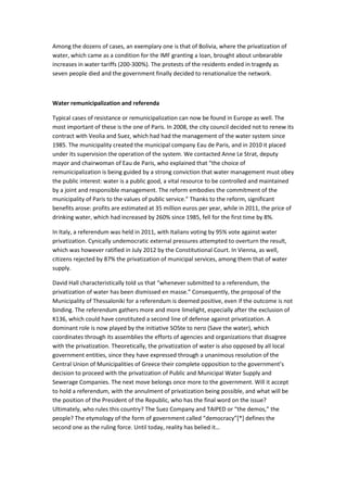 Among the dozens of cases, an exemplary one is that of Bolivia, where the privatization of
water, which came as a condition for the IMF granting a loan, brought about unbearable
increases in water tariffs (200-300%). The protests of the residents ended in tragedy as
seven people died and the government finally decided to renationalize the network.
Water remunicipalization and referenda
Typical cases of resistance or remunicipalization can now be found in Europe as well. The
most important of these is the one of Paris. In 2008, the city council decided not to renew its
contract with Veolia and Suez, which had had the management of the water system since
1985. The municipality created the municipal company Eau de Paris, and in 2010 it placed
under its supervision the operation of the system. We contacted Anne Le Strat, deputy
mayor and chairwoman of Eau de Paris, who explained that “the choice of
remunicipalization is being guided by a strong conviction that water management must obey
the public interest: water is a public good, a vital resource to be controlled and maintained
by a joint and responsible management. The reform embodies the commitment of the
municipality of Paris to the values of public service.” Thanks to the reform, significant
benefits arose: profits are estimated at 35 million euros per year, while in 2011, the price of
drinking water, which had increased by 260% since 1985, fell for the first time by 8%.
In Italy, a referendum was held in 2011, with Italians voting by 95% vote against water
privatization. Cynically undemocratic external pressures attempted to overturn the result,
which was however ratified in July 2012 by the Constitutional Court. In Vienna, as well,
citizens rejected by 87% the privatization of municipal services, among them that of water
supply.
David Hall characteristically told us that “whenever submitted to a referendum, the
privatization of water has been dismissed en masse.” Consequently, the proposal of the
Municipality of Thessaloniki for a referendum is deemed positive, even if the outcome is not
binding. The referendum gathers more and more limelight, especially after the exclusion of
K136, which could have constituted a second line of defense against privatization. A
dominant role is now played by the initiative SOSte to nero (Save the water), which
coordinates through its assemblies the efforts of agencies and organizations that disagree
with the privatization. Theoretically, the privatization of water is also opposed by all local
government entities, since they have expressed through a unanimous resolution of the
Central Union of Municipalities of Greece their complete opposition to the government’s
decision to proceed with the privatization of Public and Municipal Water Supply and
Sewerage Companies. The next move belongs once more to the government. Will it accept
to hold a referendum, with the annulment of privatization being possible, and what will be
the position of the President of the Republic, who has the final word on the issue?
Ultimately, who rules this country? The Suez Company and TAIPED or “the demos,” the
people? The etymology of the form of government called “democracy”**+ defines the
second one as the ruling force. Until today, reality has belied it…
 