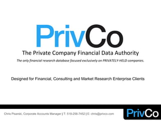 The Private Company Financial Data Authority
The only financial research database focused exclusively on PRIVATELY-HELD companies.
Designed for Financial, Consulting and Market Research Enterprise Clients
Chris Pisarski, Corporate Accounts Manager | T: 518-256-7452 | E: chris@privco.com
 