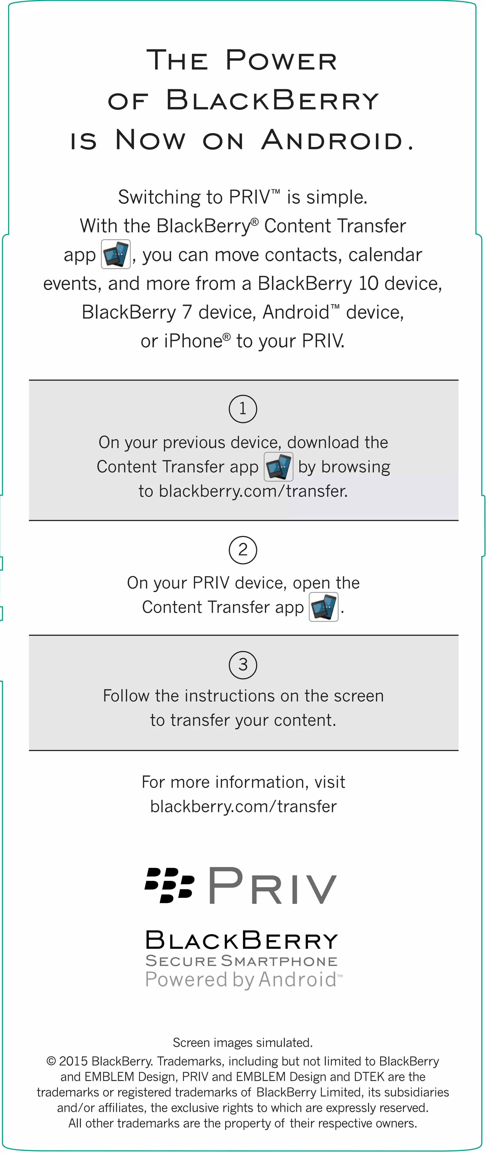 Screen images simulated.
© 2015 BlackBerry. Trademarks, including but not limited to BlackBerry
and EMBLEM Design, PRIV and EMBLEM Design and DTEK are the
trademarks or registered trademarks of BlackBerry Limited, its subsidiaries
and/or affiliates, the exclusive rights to which are expressly reserved.
All other trademarks are the property of their respective owners.
The Power
of BlackBerry
is Now on Android.
Switching to PRIV™
is simple.
With the BlackBerry®
Content Transfer
app , you can move contacts, calendar
events, and more from a BlackBerry 10 device,
BlackBerry 7 device, Android™
device,
or iPhone®
to your PRIV.
On your previous device, download the
Content Transfer app by browsing
to blackberry.com/transfer.
On your PRIV device, open the
Content Transfer app .
Follow the instructions on the screen
to transfer your content.
For more information, visit
blackberry.com/transfer
1
2
3