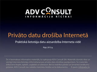 Privāto datu drošība Internetā
          Praktiskā lietotāja datu aizsardzība Interneta vidē
                                         Rīgā, 2012.g.




Šis ir bezmaksas informatīvs materiāls, ko apkopoja ADV Consult SIA. Materiāls domāts tikai un
vienīgi Interneta lietotāju informēšanai par privāto datu drošības jautājumiem. Šo materiālu
drīkst brīvi kopēt, izplatīt, uzglabāt un atskaņot. Bet to nedrīkst pārdot un izmantot ienākumu
gūšanai. ADV Consult nav nekādu mantisku tiesību uz šo dokumentu. E-pasts: info@advc.lv
 