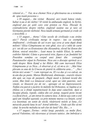 100PAGE 100
100
viitorul ei…” Vai, m-a chemat Nicu şi ghicitoarea nu a terminat
de spus toată povestea »
« 10 august… Am vizitat Bazarul, aici toată lumea vinde,
habar n-au ei de război ! O vizită la ambasada engleză, la Syrlei,
englezul pus pe şotii care este prieten cu Nicu. Discuţii în
contradictoriu despre război, englezul susţine sus şi tare că
Germania pierde războiul, Nicu laudă armata germană şi crede că
e invicibilă. »
« 13 august… Atena ! Câte secole de civilizaţie s-au strâns
aici ? Parcă civilizaţia merge în regres : iau ca exemplu
Amfiteatrul ; civilizaţia de azi n-are aşa ceva şi asta după două
milenii ! Eliza Câmpineanu ne este ghid, zice că e tobă de carte
şi-i tot dă zor cu Eratostenes din Alexandria, elevul lui Zenon din
Kition, stoicul stoicilor… Luat masa la rudele Elizei, la umbra
cedrilor bătrâni. Cânta o grecoaică trist, figura ei pe fundalul lui
Poseidon semăna cu corpul unei femei din cortegiul
Panateneelor săpat în Partenon. Nicu are o discuţie aprinsă cu o
rudă despre Mein Kamf a lui Hitler. Mă cam inervează Eliza
Câmpineanu şi cu Nicu…A observat şi el, că mi-a zis : ,,Mai bine
plecam cu una de la Crucea de piatră în călătoria asta…” ,,Nu-i
târziu nici acum !”- i-am reproşat eu. El s-a dus şi s-a culcat, eu
m-am dus pe punte. Marea Mediterană, dimineaţa…soarele răsare
din apă, un roşu de purpură…După masă o furtună iscată din
senin. Mai întâi s-a întunecat cerul, apoi un vânt puternic, nori
vineţii, se lăsaseră jos de tot , aproape că ne împresuraseră.
Taifun era parcă o jucărie în mâinile lui Ocheanos, se legăna şi se
zbătea ca o fiinţă neputincioasă în faţa unui cataclism. Apoi a
început ploaia, repede, cădea din cer potop, negură peste tot,mi
s-a făcut frică…şi am intrat în camera mea. A durat aşa cam o oră
apoi am răsuflat uşurată; ca prin minune marea s-a liniştit, cerul
s-a înseninat, un senin de sticlă, răsăriseră stelele şi luna…Ce
miracole poartă luna în ea? Astrul iubirilor… Unde eşti Ilie să-mi
cânţi la ureche melodia ta sub clar de lună? Ilie, Ilie… »
« 17 august…Torino : străzi largi, paralele, cu multe flori,
parcul Valentino, văi răcoroase şi izvoare tainice. Am îmbrăcat o
 