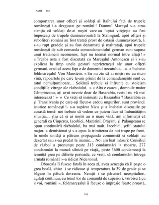 103PAGE 103
103
comportarea unor ofiţeri şi soldaţi ai Raihului faţă de trupele
româneşti i-a dezgustat pe români ! Domnul Mareşal v-a atras
atenţia că soldaţi de-ai noştri care-au luptat vitejeşte au fost
împuşcaţi de trupele dumneavoastră la Stalingrad, apoi ofiţeri şi
subofiţeri români au fost trataţi prost de ostaşii dumneavoastră, li
s-au rupt gradele şi au fost dezarmaţi şi maltrataţi, apoi trupele
româneşti de sub comanda comandamentului german sunt supuse
unui tratament neomenos, fapt nu tocmai normal între aliaţi ! »
« Treaba asta a fost discutată cu Mareşalul Antonescu şi i s-au
explicat la timp unele gesturi neprieteneşti ale unor ofiţeri
germani, cred că acest fapt e de domeniul trecutului… »- a încheiat
feldmareşalul Von Manstein. « Eu nu zic că ai noştri nu au nicio
vină, rapoartele pe care le-am primit de la comandamente sunt cu
totul nemulţumitoare… Soldaţii trebuie să înfrunte cu stoicism
condiţiile vitrege ale războiului. » « Alta e cauza , domnule maior
Câmpineanu, aţi avut nevoie doar de Basarabia, restul nu vă mai
interesează ! » « Ce vreţi să insinuaţi cu Basarabia ? Basarabia ca
şi Transilvania pe care-aţi făcut-o cadou ungurilor, sunt provincii
istorice româneşti !- s-a supărat Nicu şi a încheiat discuţiile pe
această temă- noi trebuie să vedem ce putem face să îmbunătăţim
situaţia… ştiu că şi ai noştri au o mare vină, am informaţii că
generali ca Ciupercă, Iacobici, Mazarini, Orăşanu şI Pălăngeanu se
opun continuării războiului, ba mai mult, Iacobici, şeful statului
major, a demisionat şi s-a opus la trimiterea de noi trupe pe front,
în unele unităţi a pătruns propaganda comunistă şi soldaţii au
dezertat sau s-au predat la inamic… Noi am luat măsuri: Consiliul
de război a pronunţat peste 313 condamnări la moarte, 277
condamnări la muncă silnică pe viaţă,, peste 3600 condamnaţi la
temniţă grea pe diferite perioade, ce vreţi, să condamnăm întrega
armată română? »-a ridicat Nicu tonul.
Oboseala îi fusese fatală în acea zi, avea senzaţia că îl paşte o
grea boală, chiar i se ridicase şi temperatura la 39 de grade şi se
băgase în pătură devreme. Nemţii i se păruseră neospitalieri,
agitaţi continuu, cu tonul lor de comandă de superiori, vorbiseră cu
« voi, românii », feldmareşalul îi făcuse o impresie foarte proastă,
 