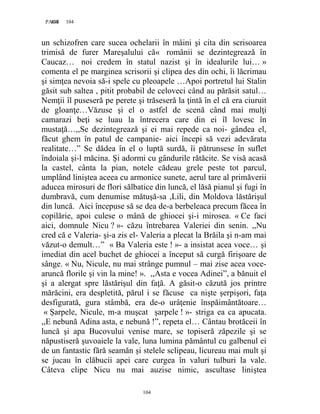 104PAGE 104
104
un schizofren care sucea ochelarii în mâini şi cita din scrisoarea
trimisă de furer Mareşalului că« românii se dezintegrează în
Caucaz… noi credem în statul nazist şi în idealurile lui… »
comenta el pe marginea scrisorii şi clipea des din ochi, îi lăcrimau
şi simţea nevoia să-i spele cu pleoapele …Apoi portretul lui Stalin
găsit sub saltea , pitit probabil de celoveci când au părăsit satul…
Nemţii îl puseseră pe perete şi trăseseră la ţintă în el că era ciuruit
de gloanţe…Văzuse şi el o astfel de scenă când mai mulţi
camarazi beţi se luau la întrecera care din ei îl lovesc în
mustaţă…,,Se dezintegrează şi ei mai repede ca noi- gândea el,
făcut ghem în patul de campanie- aici începi să vezi adevărata
realitate…” Se dădea în el o luptă surdă, îi pătrunsese în suflet
îndoiala şi-l măcina. Și adormi cu gândurile rătăcite. Se visă acasă
la castel, cânta la pian, notele cădeau grele peste tot parcul,
umplând liniştea aceea cu armonice sunete, aerul tare al primăverii
aducea mirosuri de flori sălbatice din luncă, el lăsă pianul şi fugi în
dumbravă, cum denumise mătuşă-sa ,Lili, din Moldova lăstărişul
din luncă. Aici începuse să se dea de-a berbeleaca precum făcea în
copilărie, apoi culese o mână de ghiocei şi-i mirosea. « Ce faci
aici, domnule Nicu ? »- căzu întrebarea Valeriei din senin. ,,Nu
cred că e Valeria- şi-a zis el- Valeria a plecat la Brăila şi n-am mai
văzut-o demult…” « Ba Valeria este ! »- a insistat acea voce… şi
imediat din acel buchet de ghiocei a început să curgă firişoare de
sânge. « Nu, Nicule, nu mai strânge pumnul – mai zise acea voce-
aruncă florile şi vin la mine! ». ,,Asta e vocea Adinei”, a bănuit el
şi a alergat spre lăstărişul din faţă. A găsit-o căzută jos printre
mărăcini, era despletită, părul i se făcuse ca nişte şerpişori, faţa
desfigurată, gura stâmbă, era de-o urâţenie înspăimântătoare…
« Șarpele, Nicule, m-a muşcat şarpele ! »- striga ea ca apucata.
,,E nebună Adina asta, e nebună !”, repeta el… Cântau brotăceii în
luncă şi apa Bucovului venise mare, se topiseră zăpezile şi se
năpustiseră şuvoaiele la vale, luna lumina pământul cu galbenul ei
de un fantastic fără seamăn şi stelele sclipeau, licureau mai mult şi
se jucau în clăbucii apei care curgea în valuri tulburi la vale.
Câteva clipe Nicu nu mai auzise nimic, ascultase liniştea
 