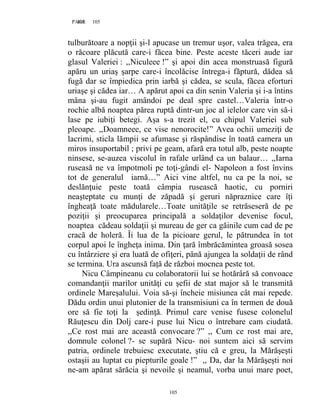 105PAGE 105
105
tulburătoare a nopţii şi-l apucase un tremur uşor, valea trăgea, era
o răcoare plăcută care-i făcea bine. Peste aceste tăceri aude iar
glasul Valeriei : ,,Niculeee !” şi apoi din acea monstruasă figură
apăru un uriaş şarpe care-i încolăcise întrega-i făptură, dădea să
fugă dar se împiedica prin iarbă şi cădea, se scula, făcea eforturi
uriaşe şi cădea iar… A apărut apoi ca din senin Valeria şi i-a întins
mâna şi-au fugit amândoi pe deal spre castel…Valeria într-o
rochie albă noaptea părea ruptă dintr-un joc al ielelor care vin să-i
lase pe iubiţi betegi. Aşa s-a trezit el, cu chipul Valeriei sub
pleoape. ,,Doamneee, ce vise nenorocite!” Avea ochii umeziţi de
lacrimi, sticla lămpii se afumase şi răspândise în toată camera un
miros insuportabil ; privi pe geam, afară era totul alb, peste noapte
ninsese, se-auzea viscolul în rafale urlând ca un balaur… ,,Iarna
ruseasă ne va împotmoli pe toţi-gândi el- Napoleon a fost învins
tot de generalul iarnă…” Aici vine altfel, nu ca pe la noi, se
deslănţuie peste toată câmpia rusească haotic, cu porniri
neaşteptate cu munţi de zăpadă şi geruri năpraznice care îţi
îngheaţă toate mădularele…Toate unităţile se retrăseseră de pe
poziţii şi preocuparea principală a soldaţilor devenise focul,
noaptea cădeau soldaţii şi mureau de ger ca găinile cum cad de pe
cracă de holeră. Îi lua de la picioare gerul, le pătrundea în tot
corpul apoi le îngheţa inima. Din ţară îmbrăcămintea groasă sosea
cu întârziere şi era luată de ofiţeri, până ajungea la soldaţii de rând
se termina. Ura ascunsă faţă de război mocnea peste tot.
Nicu Câmpineanu cu colaboratorii lui se hotărâră să convoace
comandanţii marilor unităţi cu şefii de stat major să le transmită
ordinele Mareşalului. Voia să-şi încheie misiunea cât mai repede.
Dădu ordin unui plutonier de la transmisiuni ca în termen de două
ore să fie toţi la şedinţă. Primul care venise fusese colonelul
Răuţescu din Dolj care-i puse lui Nicu o întrebare cam ciudată.
,,Ce rost mai are această convocare ?” ,, Cum ce rost mai are,
domnule colonel ?- se supără Nicu- noi suntem aici să servim
patria, ordinele trebuiesc executate, ştiu că e greu, la Mărăşeşti
ostaşii au luptat cu piepturile goale !” ,, Da, dar la Mărăşeşti noi
ne-am apărat sărăcia şi nevoile şi neamul, vorba unui mare poet,
 