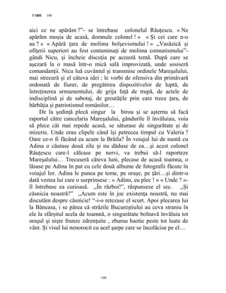 106PAGE 106
106
aici ce ne apărăm ?”- se întrebase colonelul Răuţescu. « Ne
apărăm moşia de acasă, domnule colonel ! » « Și cei care n-o
au ? » « Apără ţara de molima bolşevismului ! » ,,Vasăzică şi
ofiţerii superiori au fost contaminaţi de molima comunismului”-
gândi Nicu, şi încheie discuţia pe această temă. După care se
aşezară la o masă într-o mică sală improvizată, unde sosiseră
comandanţii. Nicu luă cuvântul şi transmise ordinele Mareşalului,
mai strecură şi el câteva idei ; le vorbi de ofensiva din primăvară
ordonată de fiurer, de pregătirea dispozitivelor de luptă, de
întreţinerea armamentului, de grija faţă de trupă, de actele de
indisciplină şi de sabotaj, de greutăţile prin care trece ţara, de
bărbăţia şi patriotismul românilor…
De la şedinţă plecă singur la birou şi se aşternu să facă
raportul către cancelaria Mareşalului, gândurile îl învăluiau, voia
să plece cât mai repede acasă, se săturase de singurătate şi de
mizerie. Unde erau clipele când îşi petrecea timpul cu Valeria ?
Oare ce-o fi făcând ea acum la Brăila? În voiajul lui de nuntă cu
Adina o căutase două zile şi nu dăduse de ea…şi acest colonel
Răuţescu care-l călcase pe nervi, va trebui să-l raporteze
Mareşalului… Trecuseră câteva luni, plecase de acasă toamna, o
lăsase pe Adina în pat cu cele două albume de fotografii făcute în
voiajul lor. Adina le punea pe teme, pe oraşe, pe ţări…şi dintr-o
dată vestea lui care o surprinsese : « Adino, eu plec ! » « Unde ? »-
îl întrebase ea curioasă. ,,În război!”, răspunsese el sec. ,,Și
căsnicia noastră?” ,,Acum este în joc existenţa noastră, nu mai
discutăm despre căsnicie! “-i-o retezase el scurt. Apoi plecarea lui
la Băneasa, i se părea că străzile Bucureştiului au ceva straniu în
ele la sfârşitul acela de toamnă, o singurătate bolnavă învăluia tot
oraşul şi nişte frunze zdrenţuite , zburau haotic peste tot luate de
vânt. Și visul lui nenorocit cu acel şarpe care se încolăcise pe el…
 