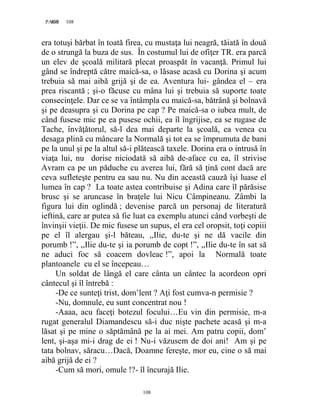 108PAGE 108
108
era totuşi bărbat în toată firea, cu mustaţa lui neagră, tăiată în două
de o strungă la buza de sus. În costumul lui de ofiţer TR. era parcă
un elev de şcoală militară plecat proaspăt în vacanţă. Primul lui
gând se îndreptă către maică-sa, o lăsase acasă cu Dorina şi acum
trebuia să mai aibă grijă şi de ea. Aventura lui- gândea el – era
prea riscantă ; şi-o făcuse cu mâna lui şi trebuia să suporte toate
consecinţele. Dar ce se va întâmpla cu maică-sa, bătrână şi bolnavă
şi pe deasupra şi cu Dorina pe cap ? Pe maică-sa o iubea mult, de
când fusese mic pe ea pusese ochii, ea îl îngrijise, ea se rugase de
Tache, învăţătorul, să-l dea mai departe la şcoală, ea venea cu
desaga plină cu mâncare la Normală şi tot ea se împrumuta de bani
pe la unul şi pe la altul să-i plătească taxele. Dorina era o intrusă în
viaţa lui, nu dorise niciodată să aibă de-aface cu ea, îl strivise
Avram ca pe un păduche cu averea lui, fără să ţină cont dacă are
ceva sufleteşte pentru ea sau nu. Nu din această cauză îşi luase el
lumea în cap ? La toate astea contribuise şi Adina care îl părăsise
brusc şi se aruncase în braţele lui Nicu Câmpineanu. Zâmbi la
figura lui din oglindă ; devenise parcă un personaj de literatură
ieftină, care ar putea să fie luat ca exemplu atunci când vorbeşti de
învinşii vieţii. De mic fusese un supus, el era cel oropsit, toţi copiii
pe el îl alergau şi-l băteau, ,,Ilie, du-te şi ne dă vacile din
porumb !”, ,,Ilie du-te şi ia porumb de copt !”, ,,Ilie du-te în sat să
ne aduci foc să coacem dovleac !”, apoi la Normală toate
plantoanele cu el se începeau…
Un soldat de lângă el care cânta un cântec la acordeon opri
cântecul şi îl întrebă :
-De ce sunteţi trist, dom’lent ? Aţi fost cumva-n permisie ?
-Nu, domnule, eu sunt concentrat nou !
-Aaaa, acu faceţi botezul focului…Eu vin din permisie, m-a
rugat generalul Diamandescu să-i duc nişte pachete acasă şi m-a
lăsat şi pe mine o săptămână pe la ai mei. Am patru copii, dom’
lent, şi-aşa mi-i drag de ei ! Nu-i văzusem de doi ani! Am şi pe
tata bolnav, săracu…Dacă, Doamne fereşte, mor eu, cine o să mai
aibă grijă de ei ?
-Cum să mori, omule !?- îl încurajă Ilie.
 