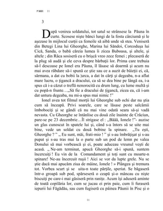 11PAGE 11
11
3
upă venirea soldatului, tot satul se strânsese la Păuna în
curte. Scosese nişte bănci lungi de la fosta cârciumă şi le
aşezase în mijlocul curţii ca femeile să aibă unde să stea. Veniseră
din Betegi Lina lui Gheorghe, Marina lui Săndoi, Corcoduşa lui
Cică, Sanda, o babă căreia lumea îi zicea Buboasa, şi altele, şi
altele ; din Râca sosiseră cu o brişcă vreo zece femei ; plecaseră de
la plug să audă şi ele ceva despre bărbaţii lor. Prima care trebuia
să-l descoase pe Ionel era Păuna, îl lăsase să doarmă şi acum nu
mai avea răbdare să-i spună ce ştie sau ce a auzit de băieţii ei, că,
sărmana, a dat cu bobii la |urca, a dat în cărţi şi degeaba, n-a aflat
mare lucru, o ţigancă a dracului, ca să se dea bine pe lângă ea, i-a
spus că i-a căzut o treflă nenorocită cu drum lung, cu lume multă şi
cu popă-n frunte…,,Să fie a dracului de ţigancă, zicea ea, că i-am
dat untura degeaba, nu mi-a spus mai nimic !”
Ionel avea tot filmul morţii lui Gheorghe sub ochi dar nu ştia
cum să înceapă. Privi soarele, care se lăsase peste salcâmii
îmbobociţi şi se gândi că nu mai vine odată seara să-şi vadă
nevasta. Cu Gheorghe se întânlise cu două zile înainte de Crăciun,
pare-se pe 23 decembrie…Îl strigase el : ,,Băăă, Ionele !”- auzise
un glas cunoscut în spatele lui şi, când s-a întors să se uite mai
bine, vede un soldat cu două bobine la spinare. ,,Tu eşti,
Gheorghe ? ” ,, Eu sunt, măi, frati-mio ! ” şi s-au îmbrăţişat şi s-au
pupat şi s-au tras mai la o parte sub un pod de lemn pe valea
Donului să mai vorbească şi ei, poate aduceau vreunul veşti de
acasă. ,, Ne-am terminat, apucă Gheorghe să-i spună, suntem
încercuiţi ! Eu vin de la Comandament şi toţi sunt cu moarte-n
spinare! Ne-au încercuit ruşii ! Aici se vor da lupte grele. Nu se
ştie dacă mai apucăm ziua de mâine, Ionele ! » Plângea şi tremura
tot. Vorbea scurt şi se uita-n toate părţile, speriat. Se băgaseră
într-o groapă sub pod, spărseseră o ceapă şi-o mâncau cu nişte
biscuiţi pe care-i mai găsiseră prin raniţe. Acum îşi aduseră aminte
de toată copilăria lor, cum se jucau ei prin paie, cum îi furaseră
iepurii lui Făgădău, sau cum fugiseră cu pâinea Păunii în Pisc şi o
D
 