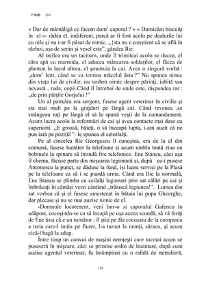 110PAGE 110
110
« Dar de mămăligă ce facem dom’ caporal ? » « Dumicăm biscuiţi
în el »- râdea el, indiferent, parcă ar fi fost acolo pe dealurile lui
cu oile şi nu i-ar fi păsat de nimic. ,,{sta nu e conştient că se află în
război, aşa de senin şi vesel este”, gândea Ilie.
Al treilea era un taciturn, unde îl trimiteai acolo se ducea, el
căra apă cu marmida, el aducea mâncarea soldaţilor, el făcea de
planton în locul altora, el şmotruia la cai. Avea o singură vorbă :
,,dom’ lent, când se va temina măcelul ăsta ?” Nu spunea nimic
din viaţa lui de civilie, nu vorbea nimic despre părinţi, iubită sau
nevastă , rude, copii.Când îl întrebai de unde este, răspundea rar :
,,de prin părţile Gorjului !”
Un al patrulea era sergent, fusese agent veterinar în civilie şi
sta mai mult pe la grajduri pe lângă cai. Când revenea ,se
strângeau toţi pe lângă el să le spună veşti de la comandament.
Acum lucra acolo la reformări de cai şi avea contacte mai dese cu
superiorii. ,,E groasă, băieţi, o să înceapă lupta, i-am auzit că ne
pun iară pe poziţii!”- le spunea el celorlalţi.
Pe al cincelea Ilie Georgescu îl cunoştea, era de la el din
comună, fusese lucrător la telefoane şi acum umbla toată ziua cu
bobinele la spinare să întindă fire telefonice. Ene Stancu, căci aşa
îl chema, făcuse parte din mişcarea legionară şi, după ce-i pusese
Antonescu la punct, se dăduse la fund, îşi luase servici pe la Plasă
pe la telefoane ca să i se piardă urma. Când era Ilie la normală,
Ene Stancu se plimba cu ceilalţi legionari prin sat călări pe cai şi
îmbrăcaţi în cămăşi verzi cântând ,,trăiască legiunea!”. Lumea din
sat vorbea că şi el fusese amestecat în bătaia lui popa Gheorghe,
dar plecase şi nu se mai auzise nimic de el.
-Domnule locotenent, veni într-o zi caporalul Gafencu în
adăpost, cocoşindu-se ca să încapă pe uşa aceea scundă, să vă feriţi
de Ene ăsta că e un turnător ; îl ştiţi pe ăla cocoşatu de la compania
a treia care-l imita pe fiurer, l-a turnat la nemţi, săracu, şi acum
cică-l bagă la zdup.
Între timp un convoi de maşini nemţeşti care tocmai acum se
puseseră în mişcare, căci se primise ordin de înaintare, după cum
auzise agentul veterinar, fu întâmpinat cu o rafală de mitralieră,
 