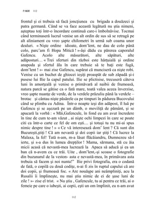 112PAGE 112
112
frontul şi ei trebuia să facă joncţiunea cu brigada a douăzeci şi
patra germană. Când se va face această legătură nu ştia nimeni,
aşteptau toţi într-o încordare continuă care-i îmbolnăvise. Tocmai
când terminaseră lucrul venise un alt ordin de sus să se retragă pe
alt aliniament cu vreo şapte chilometri în urmă sub coama unor
dealuri. « Nişte ordine idioate, dom’lent, ne dau de colo până
colo, parc’am fi Hopa Mitică ! »-âşi dădu cu părerea caporalul
Gafencu. Acolo alte măsurători, alte săpături, alte
adăposturi… « Trei sferturi din război este hărţuială şi ordine
anapoda şi sfertul ăla în care trebuie să te baţi este fugă,
dom’lent ! »- mai zise Gafencu, supărat că munciseră ca nişte robi.
Venise cu un buchet de ghiocei ieşiţi proaspăt de sub zăpadă şi-i
pusese lui Ilie la capul patului. Ilie se plictisise, trecuseră câteva
luni în amorţeală şi venise o primăvară al naibii de frumoasă,
natura parcă se gătise ca o fată mare, toată valea aceea înverzise,
vreo şapte nuanţe de verde, de la verdele prăzuliu până la verdele –
brotac şi cântau nişte păsărele ca pe timpuri în pădurea Bucovului
când se plimba cu Adina. Într-o noapte ieşi din adăpost, îl luă pe
Gafencu şi se aşezară pe un dâmb, o moviliţă de pământ, şi se
apucară la vorbă : « Măi,Gafencule, în fond eu am avut încredere
în tine de cum te-am văzut , ai nişte ochi limpezi în care se poate
citi ca într-o carte ce fel de om eşti… şi totuşi tu nu mi-ai spus
nimic despre tine ! » « Ce vă interesează dom’ lent ? Că sunt din
Bucureşti,ştiţi ! Că am nevastă şi doi copii iar ştiţi ! Că lucrez la
Malaxa, la fel! Tată n-am, m-a lăsat flăcăiandru, Dumnezeu să-l
ierte, şi s-a dus în lumea drepţilor ! Mama, sărmana, stă cu ăia
micii acasă că nevastă-mea lucrează la Apaca să aducă şi ea un
ban că n-avem cu ce trăi. Uite , dom’lent,-şi scoase o fotografie
din buzunarul de la veston- asta e nevastă-mea, în primăvara asta
trebuia să facem şi noi nunta!” Ilie privi fotografia, era o codană
de fată, o copilă cu două codiţe, n-ai fi zis în ruptul capului că are
doi copii, şi frumoasă foc. « Are nouăşpe ani neâmpliniţi, acu la
Rusalii îi împlineşte, nu mai ştiu nimic de ei de şase luni de
zile ! »- zise el trist. « Nu ştiu , Gafencule, tu ai pentru ce trăi, ai o
femeie pe care o iubeşti, ai copii, eşti un om împlinit, eu n-am avut
 