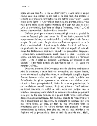113PAGE 113
113
noroc de aşa ceva ! » « De ce dom’lent ? » « Am iubit şi eu pe
cineva care m-a părăsit şi-am luat şi eu mai mult din ambiţie o
şchiapă şi-o urâtă cu care trebuie să-mi petrec toată viaţa!” ,,Asta
e rău, dom’ lent!” « Am venit în război să mă purific, pot să vină
ruşii peste mine să-mi toarne bombele şi-n cap, tot una mi-e ! »
,,Nu vă descurajaţi, dom’lent că viaţa e frumoasă, totuşi!” ,, O fi
pentru cine o merită.“- încheie Ilie a lehamite.
Gafencu privi peste câmpia întunecată şi tăcută cu gândul la
starea sufletească prin care trecea Ilie . El era fericit, nevasta lui îl
aştepta cu nerăbdare, şi-o amintea dulce şi caldă şi-o visa în fiecare
noapte. Departe peste câmpie câteva reflectoare sparseră zarea în
două, reamintindu-le că sunt totuşi în război. Apoi plecară fiecare
cu gândurile lui spre adăposturi, Ilie cât mai repede să uite de
starea lui, Gafencu cât mai încet, trăind visul proaspăt al dragostei.
. « Dom’lent, dumneavoastră auziţi ceva ? »- sări Gafencu ca
speriat din faţa adăpostului. Ilie ascultă câteva clipe şi-i răspunse
scurt: ,,{sta e urlet de avioane, Gafencule, de avioane şi de
tancuri!” « Probabil nemţii cu joncţiunea lor ! »- îşi dădu cu
părerea Gafencu.
Din acest moment Ilie Georgescu nu ştia cât timp mai trecuse
până la dezastru ; a auzit întâi caii nechezind, un vacarm imens,
urlete de oameni sculaţi din somn, o învălmăşală cumplită, fugea
fiecare încotro vedea cu ochii, apoi au venit bombele cu
fluierăturile lor şi cu zgomotele lor sinistre care cădeau peste
câmpie şi împroşcau pământul , lăsând în urma lor gropi uriaşe, în
care se zbăteau laolaltă oameni, căruţe, cai şi tunuri. După avioane
au trecut tancurile cu altfel de urlet, ceva mai subţire, mai a
tinichea, care-şi reglau tirul după ce avioanele trimiteau pe pământ
nişte guri de foc care luminau ca-n palmă toată zarea. Nişte ofiţeri
dăduseră ordin de retragere, dar cine mai asculta de retragerea lor ;
era o învălmăşală de nedescris, nu putuseră să schiţeze nici cea
mai mică formă de atac, de fapt nu mai avuseseră timp să
pregătească gurile de foc. « Fără pierderi, fără pierderi ! »- striga
comandantul de unitate. Dar cine mai sta să vadă pierderile că
fugiseră toţi ca potârnichile fără să mai ştie unul de altul. Sleiţi,
 