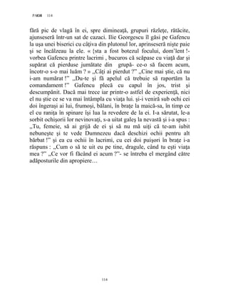 114PAGE 114
114
fără pic de vlagă în ei, spre dimineaţă, grupuri răzleţe, rătăcite,
ajunseseră într-un sat de cazaci. Ilie Georgescu îl găsi pe Gafencu
la uşa unei biserici cu câţiva din plutonul lor, aprinseseră nişte paie
şi se încălzeau la ele. « {sta a fost botezul focului, dom’lent !-
vorbea Gafencu printre lacrimi , bucuros că scăpase cu viaţă dar şi
supărat că pierduse jumătate din grupă- ce-o să facem acum,
încotr-o s-o mai luăm ? » ,,Câţi ai pierdut ?” ,,Cine mai ştie, că nu
i-am numărat !” ,,Du-te şi fă apelul că trebuie să raportăm la
comandament !” Gafencu plecă cu capul în jos, trist şi
descumpănit. Dacă mai trece iar printr-o astfel de experienţă, nici
el nu ştie ce se va mai întâmpla cu viaţa lui. şi-i veniră sub ochi cei
doi îngeraşi ai lui, frumoşi, bălani, în braţe la maică-sa, în timp ce
el cu raniţa în spinare îşi lua la revedere de la ei. I-a sărutat, le-a
sorbit ochişorii lor nevinovaţi, s-a uitat galeş la nevastă şi i-a spus :
,,Tu, femeie, să ai grijă de ei şi să nu mă uiţi că te-am iubit
nebuneşte şi te vede Dumnezeu dacă deschizi ochii pentru alt
bărbat !” şi ea cu ochii în lacrimi, cu cei doi puişori în braţe i-a
răspuns : ,,Cum o să te uit eu pe tine, dragule, când tu eşti viaţa
mea ?” ,,Ce vor fi făcând ei acum ?”- se întreba el mergând către
adăposturile din apropiere…
 