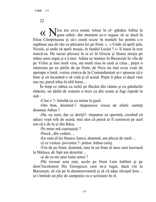 115PAGE 115
115
22
icu are ceva uman, totuşi în el- gândea Adina la
gura sobei- din moment ce-o rugase să se ducă la
Eliza Câmpineanu şi să-i ceară scuze în numele lui pentru c-o
supărase aşa de rău cu plecarea lui pe front. » « Unde să apeli ţala,
Nicule, şi unde să apeli moşia, în fundul Lusiei ? »- îl luase la rost
maică-sa. De necaz plecase la ai ei în Grecia şi lăsase moşia pe
mâna unui argat şi a Linei. Adina se mutase în Bucureşti la vila de
pe Viilor şi mai mult visa, sta toată ziua în casă şi citea , puţin o
interesau pe ea ştirile de pe front, de Nicu nu mai avea veşti de
aproape o lună, venise cineva de la Comandament şi-i spusese că e
bine şi că încurând o să vină şi el acasă. Puţin îi păsa ei dacă vine
sau nu, parcă trăia în altă lume…
În timp ce stătea cu ochii pe flacăra din cămin şi cu gândurile
rătăcite, un ţârâit de sonerie o trezi ca din somn şi fugi repede la
uşă :
-Cine e ?- întrebă ea cu inima la gură.
-Om bun, doamnă !- răspunsese vocea de afară- sunteţi
doamna Adina ?
-Da, eu sunt, dar ce doriţi?- răspunse ea speriată, crezând că
aduce veşti rele de acasă, mai ales că parcă ar fi cunoscut pe acel
om că e de la ei din Râca.
-Pe mine mă cunoaşteţi ?
-Parcă , din vedere…
-Eu sunt al lui Stancu Juncu, doamnă, am plecat de mult…
-şi ce vestea- povestea ?- prinse Adina curaj.
-Vin de pe front, doamnă, stau la un frate al meu care lucrează
la Malaxa, de fapt am dezertat…
-şi de ce-mi spui toate astea ?
-Păi tocmai asta este, acolo pe front l-am întâlnit şi pe
dom’locotenent Ilie Georgescu care m-a rugat, dacă vin la
Bucureşti, să vin pe la dumneavoastră şi să vă aduc răvaşul ăsta…
şi-i întinde un plic de campanie cu o scrisoare în el.
« N
 