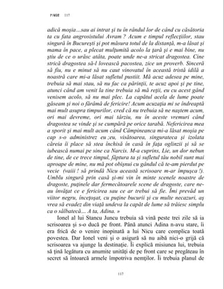 117PAGE 117
117
adică moşia…sau ai intrat şi tu în rândul lor de când cu căsătoria
ta cu fata angrosistului Avram ? Acum e timpul reflecţiilor, stau
singură în Bucureşti şi pot măsura totul de la distanţă, m-a lăsat şi
mama în pace, a plecat mulţumită acolo la ţară şi e mai bine, nu
ştiu de ce o urăsc atâta, poate unde ne-a stricat dragostea. Cine
strică dragostea să-l lovească pacostea, zice un proverb. Sinceră
să fiu, nu e minut să nu caut vinovatul în această tristă idilă a
noastră care mi-a lăsat sufletul pustiit. Mă acuz adesea pe mine,
trebuia să mai stau, să nu fac ca părinţii, te acuz apoi şi pe tine,
atunci când am venit la tine trebuia să mă reţii, eu cu acest gând
venisem acolo, să nu mai plec. La capătul acela de lume poate
găseam şi noi o fărâmă de fericire! Acum acuzaţia mi se îndreaptă
mai mult asupra timpurilor, cred că nu trebuia să ne naştem acum,
ori mai devreme, ori mai târziu, nu în aceste vremuri când
dragostea se vinde şi se cumpără pe orice tarabă. Nefericirea mea
a sporit şi mai mult acum când Câmpineanca mi-a lăsat moşia pe
cap s-o administrez eu ;eu, visătoarea, singurateca şi izolata
căreia îi place să stea închisă în casă în faţa oglinzii şi să se
iubească numai pe sine ca Narcis. M-a cuprins, Lie, un dor nebun
de tine, de ce trece timpul, făptura ta şi sufletul tău nobil sunt mai
aproape de mine, nu mă pot obişnui cu gândul că te-am pierdut pe
vecie (vaiii ! să prindă Nicu această scrisoare m-ar împuşca !).
Umblu singură prin casă şi-mi vin în minte scenele noastre de
dragoste, puţinele dar fermecătoarele scene de dragoste, care ne-
au învăţat ce e fericirea sau ce ar trebui să fie. Îmi prevăd un
viitor negru, înceţoşat, cu puţine bucurii şi cu multe necazuri, aş
vrea să evadez din viaţă undeva la capăt de lume să trăiesc simplu
ca o sălbatecă… A ta, Adina. »
Ionel al lui Stancu Juncu trebuia să vină peste trei zile să ia
scrisoarea şi s-o ducă pe front. Până atunci Adina n-avu stare, îi
era frică de o venire inopinată a lui Nicu care complica toată
povestea. Dar Ionel veni şi o asigură să nu aibă nici-o grijă că
scrisoarea va ajunge la destinaţie. Îi explică misiunea lui, trebuia
să ţină legătura cu anumite unităţi de pe front care se pregăteau în
secret să întoarcă armele împotriva nemţilor. Îi trebuia planul de
 