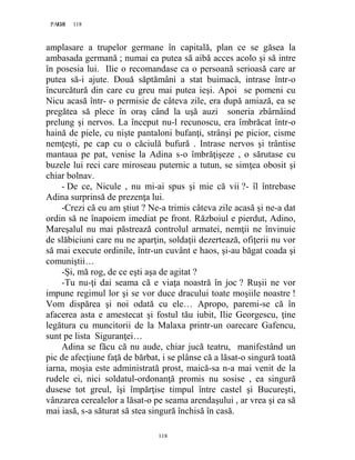 118PAGE 118
118
amplasare a trupelor germane în capitală, plan ce se găsea la
ambasada germană ; numai ea putea să aibă acces acolo şi să intre
în posesia lui. Ilie o recomandase ca o persoană serioasă care ar
putea să-i ajute. Două săptămâni a stat buimacă, intrase într-o
încurcătură din care cu greu mai putea ieşi. Apoi se pomeni cu
Nicu acasă într- o permisie de câteva zile, era după amiază, ea se
pregătea să plece în oraş când la uşă auzi soneria zbârnâind
prelung şi nervos. La început nu-l recunoscu, era îmbrăcat într-o
haină de piele, cu nişte pantaloni bufanţi, strânşi pe picior, cisme
nemţeşti, pe cap cu o căciulă bufură . Intrase nervos şi trântise
mantaua pe pat, venise la Adina s-o îmbrăţişeze , o sărutase cu
buzele lui reci care miroseau puternic a tutun, se simţea obosit şi
chiar bolnav.
- De ce, Nicule , nu mi-ai spus şi mie că vii ?- îl întrebase
Adina surprinsă de prezenţa lui.
-Crezi că eu am ştiut ? Ne-a trimis câteva zile acasă şi ne-a dat
ordin să ne înapoiem imediat pe front. Războiul e pierdut, Adino,
Mareşalul nu mai păstrează controlul armatei, nemţii ne învinuie
de slăbiciuni care nu ne aparţin, soldaţii dezertează, ofiţerii nu vor
să mai execute ordinile, într-un cuvânt e haos, şi-au băgat coada şi
comuniştii…
-Și, mă rog, de ce eşti aşa de agitat ?
-Tu nu-ţi dai seama că e viaţa noastră în joc ? Ruşii ne vor
impune regimul lor şi se vor duce dracului toate moşiile noastre !
Vom dispărea şi noi odată cu ele… Apropo, paremi-se că în
afacerea asta e amestecat şi fostul tău iubit, Ilie Georgescu, ţine
legătura cu muncitorii de la Malaxa printr-un oarecare Gafencu,
sunt pe lista Siguranţei…
Adina se făcu că nu aude, chiar jucă teatru, manifestând un
pic de afecţiune faţă de bărbat, i se plânse că a lăsat-o singură toată
iarna, moşia este administrată prost, maică-sa n-a mai venit de la
rudele ei, nici soldatul-ordonanţă promis nu sosise , ea singură
dusese tot greul, îşi împărţise timpul între castel şi Bucureşti,
vânzarea cerealelor a lăsat-o pe seama arendaşului , ar vrea şi ea să
mai iasă, s-a săturat să stea singură închisă în casă.
 