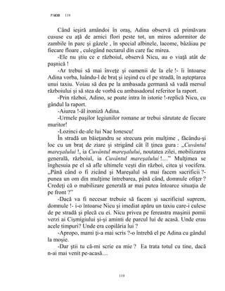 119PAGE 119
119
Când ieşiră amândoi în oraş, Adina observă că primăvara
cususe cu aţă de arnici flori peste tot, un miros adormitor de
zambile în parc şi gâzele , în special albinele, lacome, bâzâiau pe
fiecare floare , culegând nectarul din care fac mirea.
-Ele nu ştiu ce e războiul, observă Nicu, au o viaţă atât de
paşnică !
-Ar trebui să mai înveţe şi oamenii de la ele !- îi întoarse
Adina vorba, luându-l de braţ şi ieşind cu el pe stradă, în aşteptarea
unui taxiu. Voiau să dea pe la ambasada germană să vadă mersul
războiului şi să stea de vorbă cu ambasadorul referitor la raport.
-Prin război, Adino, se poate intra în istorie !-replică Nicu, cu
gândul la raport.
-Aiurea !-âl ironiză Adina.
-Urmele paşilor legiunilor romane ar trebui sărutate de fiecare
muritor!
-Lozinci de-ale lui Nae Ionescu!
În stradă un băieţandru se strecura prin mulţime , făcându-şi
loc cu un braţ de ziare şi strigând cât îl ţinea gura : ,,Cuvântul
mareşalului !, ia Cuvântul mareşalului, noutatea zilei, mobilizarea
generală, războiul, ia Cuvântul mareşalului !…” Mulţimea se
înghesuia pe el să afle ultimele veşti din război, citea şi vocifera.
,,Până când o fi zicând şi Mareşalul să mai facem sacrificii ?-
punea un om din mulţime întrebarea, până când, domnule ofiţer ?
Credeţi că o mabilizare generală ar mai putea întoarce situaţia de
pe front ?”
-Dacă va fi necesar trebuie să facem şi sacrificiul suprem,
domnule !- i-o întoarse Nicu şi imediat apăru un taxiu care-i culese
de pe stradă şi plecă cu ei. Nicu privea pe fereastra maşinii pomii
verzi ai Cişmigiului şi-şi aminti de parcul lui de acasă. Unde erau
acele timpuri? Unde era copilăria lui ?
-Apropo, mami ţi-a mai scris ?-o întrebă el pe Adina cu gândul
la moşie.
-Dar ştii tu că-mi scrie ea mie ? Ea trata totul cu tine, dacă
n-ai mai venit pe-acasă…
 