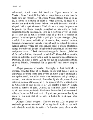 12PAGE 12
12
mâncaseră. Apoi nunta lui Ionel cu Gigea, nunta lui cu
Maria. ,, Ce-o fi mai făcând Maria, c-am lăsat-o cu aia mica în
braţe când am plecat ?… ” Îl obseda Maria, stătuse doar un an cu
ea, o iubise la nebunie şi-acum îl rodea gelozia, se ruga zi şi
noapte s-o mai vadă barem odată, s-o mai iubească numai o
singură dată şi apoi să moară. Când plecase cu raniţa în spinare de
la poartă, îşi lăsase nevasta plângând cu aia mica în braţe,
rezemată de nişte stanoage. În timp ce ei vorbeau a venit un avion
şi s-a lăsat jos de tot, a aterizat lângă ei şi din el a coborât un
general. Imediat a pus o pâlnie la gură şi a început să strige : ,,Fraţi
români, îi tremurau mâinile şi picioarele, fraţi români! suntem
încercuiţi, în-cer-cu-iţi ,-repeta el rar ,să audă tot ostaşul, trebuie să
scăpăm cât mai repede din acest iad, am băgat o unitate blindată să
spargă frontul ca să putem să ieşim din încercuire, să salvăm ce se
mai poate salva!…” Toţi rămăseseră cu gurile căscate. ,,Adică ce
să facem?-se întrbau ei-cum să ne salvăm?” Generalul s-a urcat în
avion şi a decolat, s-a învârtit o dată pe deasupra lor, a tăiat apele
Donului, şi a luat-o aiura…,,şi pe noi cui ne laşi,măăăă!-a strigat
un ostaş înfuriat. Dumnezeii lor de gradaţi!”- mai avu el timp să
zică.
,,După plecarea avionului, Gheorghe a luat bobinele la
spinare, povestea Ionel al lui Duran, m-am uitat după el cum se
depărtează de mine ,după care a venit un tunet şi apoi un fulger şi
s-a aprins cerul, am văzut cum s-au amestecat cai şi căruţe şi
oameni, cum săreau în sus şi cădeau bucăţi din ele, carne de om,
mâini şi picioare sfârtecate, un fel de apocalipsă. Eu am ţinut ochii
pe Gheorghe să văd încotro o ia.” ,,şi încotro a luat-o?”-întrebă
Păuna cu sufletul la gură. ,,Aiurea, ce l-am mai văzut ?”-minţi el
ca să n-o supere pe femeie. Realitatea fusese alta, îl văzuse cum îl
ridicase în sus suflul unui proiectil şi căzuse jos numai bucăţi de
carne şi n-a mai stat să se uite, a luat-o la fugă spre albia
Donului…
,,Curgea Donul, curgea… Dunăre, nu alta…Ca un şarpe se
vedea de pe coama dealului… Cum înghiţea în apele lui oamenii,
caii, căruţele ,maşinile, tunurile… Se înroşise totul, părea un râu
 
