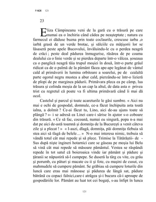 121PAGE 121
121
23
liza Câmpineanu veni de la gară cu o trăsură pe care
numai ea o închiria când cădea pe neaşteptate ; natura cu
farmecul ei dăduse buzna prin toate coclaurile, crescuse iarba ,o
iarbă grasă de un verde brotac, şi sălciile cu mâţişorii lor se
lăsaseră peste apele Bucovului, învăluindu-le cu o perdea neagră
de crăci ; peste deal pădurea înmugurise, răsărea de pe coama
dealului ca o linie verde şi se pierdea departe într-o vâlcea. şoseaua
ca o panglică neagră tăia trupul moşiei în două, într-o parte grâul
ridicat ca de o palmă de la pământ făcea ape-ape legănat de vântul
cald al primăverii în lumina orbitoare a soarelui, pe de cealaltă
parte ogorul negru mustea a abur cald, pierzându-se într-o lizieră
de plopi de pe marginea pădurii. Primăvara pleca ea pe câmp, lua
trăsura şi colinda moşia de la un cap la altul, de data asta o privea
trist cu regretul că poate va fi ultima primăvară când îi mai dă
ocol.
Castelul şi parcul şi toate acareturile le găsi sumbre. « Aici nu
mai e ochi de gospodal, domnule, ce-a făcut închipuita asta toată
ialna, a dolmit ? Ce-ai făcut tu, Lino, aici de-au ajuns toate să
plângă ? »- i se adresă ea Linei care-i sărise în ajutor s-o coboare
din trăsură. « Ce să fac, cocoană, numai eu singură, popa n-a mai
dat pe aici de-astă toamnă şi domniţa de la Bucureşti a venit câteva
zile şi a plecat ! » « I-auzi, dlagă, domniţa, păi domniţa tlebuia să
stea aici să tlagă de belele… » N-o mai interesa nimic, trebuia să
vândă totul cât mai repede şi să plece. Trimise la Tătărăştii- de -
Sus după nişte ingineri hotarnici care se găseau pe moşia lui Belu
să vină cât mai repede să măsoare pământul. Vestea se răspândi
repede în tot satul că boieroaica vinde iar pământ şi pădure şi
ţăranii se năpustiră să-l cumpepe. Se duseră la târg cu vite, cu grâu
şi porumb, cu pături şi macate cu ii şi fote, cu maşini de cusut, cu
mahmudele să cumpere pământ. Se grăbiau să cumpere loturile din
luncă care erau mai mănoase şi pădurea de lângă sat, pădure
bătrână cu copaci falnici,care-i atrăgea şi-i bucura că-i aproape de
gospodăriile lor. Pământ au luat tot cei bogaţi, s-au înfipt în lunca
E
 