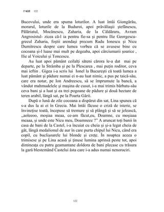 122PAGE 122
122
Bucovului, unde era spuma loturilor. A luat întâi Giongărău,
morarul, loturile de la Buduroi, apoi prăvăliaşii ştefănescu,
Pălăriatul, Mocănescu, Zaharia, de la Căldăraru, Avram
Angrosistul- zicea că-l ia pentru fie-sa şi pentru Ilie Georgescu-
grecul Zaharia, foştii arendaşi precum Radu Ionescu şi Nicu
Dumitrescu despre care lumea vorbea că se avusese bine cu
cocoana şi-l luase mai mult pe degeaba, apoi cârciumarii şoarice ,
Ilie al Voicului şi Toncescu.
Au luat apoi pământ ceilalţi săteni cărora le-a dat mai pe
departe, pe la Strâmba şi pe la Plescarea , mai puţin roditor, ceva
mai ieftin . Gigea i-a scris lui Ionel la Bucureşti că toată lumea a
luat pământ şi pădure numai ei n-au luat nimic, a pus pe taică-său,
care era notar, pe Ion Andreescu, să se împrumute la bancă, a
vândut mahmudelele şi maşina de cusut, i-a mai trimis bărbatu-său
ceva bani şi a luat şi ea trei pogoane de pădure şi două hectare de
teren arabil, lângă sat, pe la Poarta Gârii.
După o lună de zile cocoana a dispărut din sat, Lina spunea că
s-a dus la ai ei în Grecia. Mai întâi făcuse o criză de isterie, se
învineţise toată, începuse să tremure şi să plângă şi să se jelească,
,,aoleeoo, moşiaa meaa, ce-am făcut,eu, Doamne, cu moşiaaa
meaaa, şi unde este Nicu meu, Doamneee ?” A aruncat toţi banii în
casa de bani de la Castel, i-a încuiat cu cheia şi şi-a legat cheia de
gât, lângă medalionul de aur în care purta chipul lui Nicu, când era
copil, cu buclişoarele lui blonde şi creţe. În noaptea aceea o
trimisese şi pe Lina acasă şi ţinuse lumina aprinsă peste tot, apoi
dimineaţa cu patru geamantane doldora de bani plecase cu trăsura
la gară blestemând Castelui ăsta care i-a adus numai nenorociri.
 