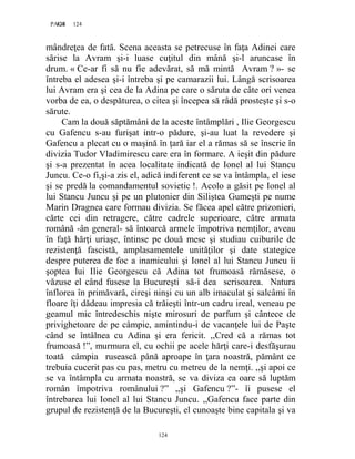 124PAGE 124
124
mândreţea de fată. Scena aceasta se petrecuse în faţa Adinei care
sărise la Avram şi-i luase cuţitul din mână şi-l aruncase în
drum. « Ce-ar fi să nu fie adevărat, să mă mintă Avram ? »- se
întreba el adesea şi-i întreba şi pe camarazii lui. Lângă scrisoarea
lui Avram era şi cea de la Adina pe care o săruta de câte ori venea
vorba de ea, o despăturea, o citea şi începea să râdă prosteşte şi s-o
sărute.
Cam la două săptămâni de la aceste întâmplări , Ilie Georgescu
cu Gafencu s-au furişat intr-o pădure, şi-au luat la revedere şi
Gafencu a plecat cu o maşină în ţară iar el a rămas să se înscrie în
divizia Tudor Vladimirescu care era în formare. A ieşit din pădure
şi s-a prezentat în acea localitate indicată de Ionel al lui Stancu
Juncu. Ce-o fi,şi-a zis el, adică indiferent ce se va întâmpla, el iese
şi se predă la comandamentul sovietic !. Acolo a găsit pe Ionel al
lui Stancu Juncu şi pe un plutonier din Siliştea Gumeşti pe nume
Marin Dragnea care formau divizia. Se făcea apel către prizonieri,
cărte cei din retragere, către cadrele superioare, către armata
română -ân general- să întoarcă armele împotriva nemţilor, aveau
în faţă hărţi uriaşe, întinse pe două mese şi studiau cuiburile de
rezistenţă fascistă, amplasamentele unităţilor şi date stategice
despre puterea de foc a inamicului şi Ionel al lui Stancu Juncu îi
şoptea lui Ilie Georgescu că Adina tot frumoasă rămăsese, o
văzuse el când fusese la Bucureşti să-i dea scrisoarea. Natura
înflorea în primăvară, cireşi ninşi cu un alb imaculat şi salcâmi în
floare îţi dădeau impresia că trăieşti într-un cadru ireal, veneau pe
geamul mic întredeschis nişte mirosuri de parfum şi cântece de
privighetoare de pe câmpie, amintindu-i de vacanţele lui de Paşte
când se întâlnea cu Adina şi era fericit. ,,Cred că a rămas tot
frumoasă !”, murmura el, cu ochii pe acele hărţi care-i desfăşurau
toată câmpia rusească până aproape în ţara noastră, pământ ce
trebuia cucerit pas cu pas, metru cu metreu de la nemţi. ,,şi apoi ce
se va întâmpla cu armata noastră, se va diviza ea oare să luptăm
român împotriva românului ?” ,,şi Gafencu ?”- îi pusese el
întrebarea lui Ionel al lui Stancu Juncu. ,,Gafencu face parte din
grupul de rezistenţă de la Bucureşti, el cunoaşte bine capitala şi va
 