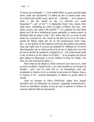 125PAGE 125
125
fi lancea de rezistenţă“. « Cică umblă Milea cu gura căscată după
mine, unde este dezertorul, l-a bătut pe tata să spună unde sunt,
m-a căutat prin podul casei, peste tot. ,,Juncule, …tu-ţi mama ta,
unde e mă ăla marili al tău c-a dezertat şi-l caută
Siguranţa ?” ;,,un’ să fie ?”, îi răspundea bietu’ tata, mama între
timp făcea mămăliga pe vatră, în tindă, şi Milea, nici una , nici
două,,,n-auzi, mă, unde e ăla marilii ?”- şi-i cârpeşte lui tata două
palme de-l dă de-a berbeleacul peste parmalâc şi mama atunci ia
făcăleţul plin de păsat şi lip !, lip ! peste faţa lui, eu eram în pod
după coş, auzeam tot, îmi venea să mă dau jos la el şi să-i dau o
mamă de bătaie ruptă din rai să mă pomenească toată viaţa,
dar…m-am gândit că mă împuşcă, priveam din podul casei printre
nişte şiţe rupte cum îi scosese pe-amândoi în bătătură şi-i lovea în
faţa întregului sat, se strânseseră ca la urs pe ei, după care l-au luat
pe tata la postul de jandarmi, strigând la el : ,,bă, bolşevicule,unde
e mă, că dacă n-ai să-l aduci tu în dinţi…” şi eu noaptea am plecat
prin pădure la Bucureşti şi m-am întâlnit cu Riţa lui Ghiţă a lui
Nae, aia care lucrează la apaca. »
Între timp cei de lângă ei, adică celovecii care erau cu ei, când
au auzit cuvântul « bolşevicule », au ciulit urechile şi-au început să
întrebe : ,,şto ? şto ?”şi unul din ei, un basarabean care ştia
româneşte şi trăsese şi el cu urechea la povestea lui Stancu Juncu,
le traduse şi lor această întâmplare şi râdeau cu gurile până la
urechi.
Apoi au început să ridice fortificaţii, săpau de-a lungul
frontului zeci de chilometri de tranşeie, aşteptând contraofensiva.
Acum se schimbase situaţia, aveau pe ruşi în spinare şi trebuia să
execute ordinele fără să crâcnească.
 