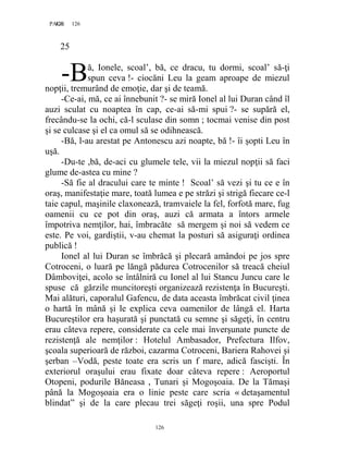 126PAGE 126
126
25
ă, Ionele, scoal’, bă, ce dracu, tu dormi, scoal’ să-ţi
spun ceva !- ciocăni Leu la geam aproape de miezul
nopţii, tremurând de emoţie, dar şi de teamă.
-Ce-ai, mă, ce ai înnebunit ?- se miră Ionel al lui Duran când îl
auzi sculat cu noaptea în cap, ce-ai să-mi spui ?- se supără el,
frecându-se la ochi, că-l sculase din somn ; tocmai venise din post
şi se culcase şi el ca omul să se odihnească.
-Bă, l-au arestat pe Antonescu azi noapte, bă !- îi şopti Leu în
uşă.
-Du-te ,bă, de-aci cu glumele tele, vii la miezul nopţii să faci
glume de-astea cu mine ?
-Să fie al dracului care te minte ! Scoal’ să vezi şi tu ce e în
oraş, manifestaţie mare, toată lumea e pe străzi şi strigă fiecare ce-l
taie capul, maşinile claxonează, tramvaiele la fel, forfotă mare, fug
oamenii cu ce pot din oraş, auzi că armata a întors armele
împotriva nemţilor, hai, îmbracăte să mergem şi noi să vedem ce
este. Pe voi, gardiştii, v-au chemat la posturi să asiguraţi ordinea
publică !
Ionel al lui Duran se îmbrăcă şi plecară amândoi pe jos spre
Cotroceni, o luară pe lăngă pădurea Cotrocenilor să treacă cheiul
Dâmboviţei, acolo se întâlniră cu Ionel al lui Stancu Juncu care le
spuse că gărzile muncitoreşti organizează rezistenţa în Bucureşti.
Mai alături, caporalul Gafencu, de data aceasta îmbrăcat civil ţinea
o hartă în mână şi le explica ceva oamenilor de lângă el. Harta
Bucureştilor era haşurată şi punctată cu semne şi săgeţi, în centru
erau câteva repere, considerate ca cele mai înverşunate puncte de
rezistenţă ale nemţilor : Hotelul Ambasador, Prefectura Ilfov,
şcoala superioară de război, cazarma Cotroceni, Bariera Rahovei şi
şerban –Vodă, peste toate era scris un f mare, adică fascişti. În
exteriorul oraşului erau fixate doar câteva repere : Aeroportul
Otopeni, podurile Băneasa , Tunari şi Mogoşoaia. De la Tămaşi
până la Mogoşoaia era o linie peste care scria « detaşamentul
blindat” şi de la care plecau trei săgeţi roşii, una spre Podul
-B
 