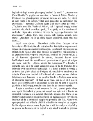 128PAGE 128
128
înşiraţi-vă după statuie şi aşteptaţi ordinul de asalt! ” ,,Acesta este
Carol Davilla!”- şoptise un muncitor. « Dorohoi, Mitre, Marine şi
Cristiane, voi plecaţi primii şi blocaţi intrarea din vale, fi-ţi atenţi
că sunt mulţi şi la subsol, vedeţi cum procedaţi cu sentinela ! Hai
executarea!”- termină Gafencu scurt şi-şi trase şapca pe ochi. “
,,Tu,Ilarie, nea Ilie, Vasile şi Mitroi, voi îi apăraţi, trageţi numai
dacă trebuie, dacă sunt descoperiţi, îi acoperiţi cu foc continuu să
nu le daţi răgaz să-şi shimbe ei direcţia de tragere pe fereastră, hai,
executarea!” ,,Trap, trap, trap, culcat, salt înainte, culcat, târâş
marş! ,,Sandule , tu şi cu mine facem curăţirea, dacă mai este
cazul…”
Apoi s-au aprins dintrodată zările şi-au început să se
încrucişeze dârele de foc ale mitralierelor, fasciştii se organizaseră
repede şi opuneau o rezistenţă îndârjită, instalaseră câte un post de
mitralieră la fiecare etaj, plus puşcaşi la ferestre şi mai aruncau şi
cu grenade defensive peste toată valea. Ionel al lui Duran cu Leu şi
cu al Juncului ajunseseră în centru, intraseră într-o mare
învălmăşală, unii din manifestanţi puseseră ochii pe ei şi strigau
din toate puterile : ,,Hooo, câinii lui Antonescu !” « Ionele, îi
şopteşte Leu, ia-o pe lângă gardurile astea şi du-te dracului de te
îmbracă civil că ne belesc ăştia aici ! » şi Ionel a întins-o repede şi
de frică, dar şi de ciudă că-l băgase al Juncului cu nasul unde nu
trebuia. Cum să se ducă el la Prefectură să ia arme, ce era el de se
înhaitase cu al Juncului şi cu de-alde ăia de la Malaxa care voiau
să răstoarne regimul? Să facă ce-or vrea, dar pe el să-l lase în
pace. şi se depărtă de ei cu gândul la fata aia pe care o lăsase în
gazdă la ai lui Mogoş, trebuia să se ducă la ea să nu se sperie .
Lupta a continuat toată noaptea, în zori, pentru puţin timp,
s-au oprit dintrodată şi peste tot oraşul s-a aşternut o linişte de
mormânt. Gafencu şi-a adunat plutonul, lipseau doi, Ilarie şi cu
moldoveanul Dorohoi şi au început să se reorganizeze, le veniseră
întărituri şi de la armată şi ocupaseră poziţiile din faţă. Ajunseseră
aproape până sub zidurile clădirii, mitralierele nemţilor cu unghiul
închis trăgeau aiurea, acum lupta lua o altă turnură, cu pistolul şi
cu puşca, cu baioneta şi cu cuţitul şi din când în când cu grenade
 