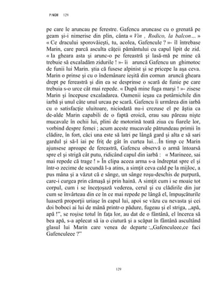 129PAGE 129
129
pe care le aruncau pe ferestre. Gafencu aruncase cu o grenată pe
geam şi-i nimerise din plin, cânta « Vin , Rodico, la balcon… »
« Ce dracului sporovăieşti, tu, acolea, Gafencule ? »- îl întrebase
Marin, care parcă asculta căţeii pământului cu capul lipit de zid.
« Ia gheara asta şi arunc-o pe fereastră şi lasă-mă pe mine că
trebuie să excaladăm zidurile ! »- îi aruncă Gafencu un ghimotoc
de funii lui Marin. ştia că fusese alpinist şi se pricepe la aşa ceva.
Marin o prinse şi cu o îndemânare ieşită din comun aruncă gheara
drept pe fereastră şi din ea se desprinse o scară de funie pe care
trebuia s-o urce cât mai repede. « După mine fuga marşi ! »- zisese
Marin şi începuse excaladarea. Oamenii ieşau ca potârnichile din
iarbă şi unul câte unul urcau pe scară. Gafencu îi urmărea din iarbă
cu o satisfacţie uluitoare, niciodată nu-i crezuse el pe ăştia ca
de-alde Marin capabili de o faptă eroică, erau sau păreau nişte
mucavale în ochii lui, plini de motorină toată ziua cu fiarele lor,
vorbind despre femei ; acum aceste mucavale pătrundeau primii în
clădire, în fort, căci una este să latri pe lângă gard şi alta e să sari
gardul şi să-l iai pe friţ de gât în curtea lui…În timp ce Marin
ajunsese aproape de fereastră, Gafencu observă o armă întoarsă
spre el şi strigă cât putu, ridicând capul din iarbă : « Marineee, sai
mai repede că trage ! » În clipa aceea arma s-a îndreptat spre el şi
într-o zecime de secundă l-a atins, a simţit ceva cald pe la mijloc, a
pus mâna şi a văzut că e sânge, un sânge roşu-deschis de purpură,
care-i curgea prin cămaşă şi prin haină. A simţit cum i se moaie tot
corpul, cum i se înceţoşază vederea, cerul şi cu clădirile din jur
cum se învârteau din ce în ce mai repede pe lângă el, împuşcăturile
luaseră proporţii uriaşe în capul lui, apoi se văzu cu nevasta şi cei
doi boboci ai lui de mână printr-o pădure, fugeau şi el striga, ,,apă,
apă !”, se roşise totul în faţa lor, au dat de o fântână, el încerca să
bea apă, s-a aplecat să ia o ciutură şi a scăpat în fântână ascultând
glasul lui Marin care venea de departe :,,Gafenculeee,ce faci
Gafenculeee ?”
 