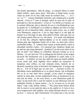 13PAGE 13
13
din lumile apocalipsei…Râu de sânge…şi catuşele lătrau ca nişte
căţele turbate : paca, paca, paca ! frati-mio, şi dragă lume, ce-am
văzut eu acolo să nu mai vadă neam de neamul meu… ” ,, Ce ?
ce ? ce ? ” - veneau întrebările femeilor care rămăseseră cu gurile
căscate. ,,Cum ce ?”-sare el intrigat, adică nu erau ele în stare să
priceapă ce e ăla un dezastru ? ,,Cum ce ?-se întrba şi el teatral, cai
şi oameni sfârtecaţi, jale şi zbierete de cai şi o învălmăşală pe care
nu puteţi să v-o închipuiţi! şi eu rătăcit şi zăpăcit am luat-o la fugă
după un cal cu hamurile târâş- când are omul noroc, are, şi când
vrea Dumnezeu, pupa-l-aş- o iau la fugă după el şi mă agăţ de
hamuri şi el mă trage în apă, intru până la burtă, simt apa rece că
mă trezeşte parcă dintr-un vis; mă uitam şi-n urmă, mă gândeam
ce să mai fac, cătuşele răpăiau-răpăiau şi eu de coama calului
înotam prin apa îngheţată, bietul cal se târa cu mine prin valuri,
nechezând turbat…Îi vedeam doar coama şi botul printre valuri şi
câteodată urechile ciulite…Un camarad care rămăsese lângă mie
pe mal tot mai strga,sărmanul: ,,Ioneleee!!!,ia-mă şi pe mine că nu
ştiu să înot!” Era călăraş cu schimbul, făcusem armata cu el la
Slatina…Ce să-l mai iau ! Că eu plângeam de fericire că am scăpat
de-acolo din încăierarea aia şi mă gândeam la copiii ăştia şi la
nevastă… şi ,fraţilor, nu mai ştiu când am ajuns pe malul celălalt,
m-am trezit mai mult îngheţat într-o pădure de mesteceni la
marginea unui colhoz, nu mai simţeam nimic, hainele mi se
făcuseră scoarţă pe mine şi bocancii îmi îngheţaseră şi curgea apă
din ei… Cât să fi fugit aşa, nu mai ştiu …Auzeam ca prin vis
hărmălaia aceea depărtându-se şi eu parcă intram, mă scufundam
din ce în ce mai mult într-o groapă…şi-am căzul la marginea
satului în nişte paie, aveam temperatură mare şi începusem să nu
mai ştiu de mine…şi am avut noroc, a avut Dumnezeu grijă de
mine, m-am trezit într-o casă de oameni cu una Mariusea care-mi
mâângâia fruntea şi repeta mereu :,, ia, ia, ia-zicea ea cu un glas
dulce- voda, voda, bolnoi, bolnoi…” M-a ţinut biata femeie două
zile în casă şi a avut grijă de mine ca de copilul ei. A treia zi m-a
scos noaptea prin nişte grădini, mi-a arătat direcţia încotro s-o iau,
na levo , !- zicea ea- spre Transnistria ! Că omul care e om, tot om
 
