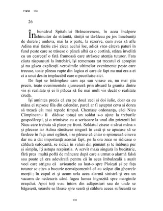 130PAGE 130
130
26
buncărul Spitalului Brâncovenesc, în acea încăpere
chinuitor de strâmtă, răniţii se tăvăleau pe jos înnebuniţi
de durere ; undeva, mai la o parte, la rezerve, cum avea să afle
Adina mai târziu că-i zicea acelui loc, adică vreo câteva paturi în
fund peste care se trăsese o pânză albă ca o cortină, stătea învelită
cu un cearceaf o fată frumoasă care atrăsese atenţia tuturor. Fata
căuta răspunsuri la întrebări, îşi rememora tot trecutul ei apropiat
şi nu găsea explicaţii verosimile ultimelor evenimente peste care
trecuse, toate păreau rupte din logica ei care de fapt nu mai era a ei
ci a unui destin implacabil care o pecetluise aici.
De fapt se întâmplase cam aşa sau visase ea, nu mai ştia
precis, toate evenimentele ajunseseră prin absurd la graniţa dintre
vis şi realitate şi ei îi plăcea să fie mai mult vis decât o realitate
crudă.
Îşi amintea precis că era pe două zeci şi doi iulie, doar ea cu
mâna ei rupsese fila din calendar, parcă ar fi aşteptat ceva şi dorea
să treacă cât mai repede timpul. Chemase ordonanţa, căci Nicu
Câmpineanu îi dăduse totuşi un soldat s-o ajute la treburile
gospodăreşti, şi o trimisese cu o scrisoare la unul din prietenii lui
Nicu care trebuia să plece pe front. Soldatul zisese « sărut mâna »
şi plecase iar Adina rămăsese singură în casă şi se apucase să se
fardeze în faţa unei oglinzi, i se păruse că chiar o spionează cineva
dar nu a dat importanţă acestui fapt, pe la ora zece se ridicase o
căldură sufocantă, se ridica în valuri din pământ şi te înăbuşa pur
şi simplu, îţi astupa respiraţia. A servit masa singură în bucătărie,
fără prea multă poftă de mâncare după care a urmat o alarmă falsă
sau poate că era adevărată pentru că în acea îmbulzeală a auzit
voci care strigau că avioanele au luat-o spre Ploieşti şi pe faţa
tuturor se citea o bucurie nemaipomenită că au scăpat din ghearele
morţii ; în capul ei şi acum urla acea alarmă sinistră şi era un
vacarm de nedescris când fugea lumea îngrozită spre marginile
oraşului. Apoi toţi s-au întors din adăposturi sau de unde se
băgaseră, soarele se lăsase spre seară şi căldura aceea sufocantă se
În
 