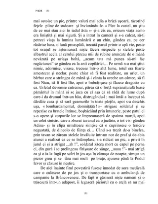 131PAGE 131
131
mai ostoise un pic, printre valuri mai adia o briză uşoară, răcorind
feţele pline de sudoare şi înviorându-le. « Plec la castel, nu ştiu
de ce mai stau aici în iadul ăsta »- şi-a zis ea, oricum viaţa acolo
era liniştită şi mai sigură. Și a intrat în cameră şi s-a culcat, să-ţi
petreci viaţa la lumina lumânării e un chin, gândea ea, pe cer
răsărise luna, o lună proaspătă, trecută parcă printr-o apă vie, peste
tot oraşul se aşternuseră nişte tăceri suspecte şi stelele peste
albastrul acela al cerului păreau mii de rubine aruncate de o mână
nevăzută pe uriaşa boltă, ,,acum tata mă punea să-mi fac
rugăciunea” se gândea ea la anii copilăriei… Pe urmă n-a mai ştiut
nimic, adormise, visase, trecuse într-o altă lume, totul era foarte
amestecat şi neclar, poate chiar să fi fost realitate, un urlet, un
bărbat care o strângea de mână şi-i cânta la ureche un cântec, să fi
fost Nicu, să fi fost Ilie, apoi o îmbrăţişase şi făcuse dragoste cu
ea. Urletul devenise cutremur, părea că o forţă supranaturală luase
pământul în mână şi se juca cu el aşa ca să râdă de lume după
care-i da drumul într-un hău, distrugându-l ; mai întâi a început să
dârdâie casa şi să sară geamurile în toate părţile, apoi s-a deschis
uşa, « bombardamentul, domniţăăă ! »- strigase soldatul şi se
repezise cu braţele întinse, boşbâcâind prin întuneric, peste patul ei
s-o apere şi corpurile lor se împreunaseră de spaima morţii, apoi
un urlet sinistru care a zburat tavanul ca o jucărie, e tot vis- gândea
Adina- şi în clipa următoare simţise că o cuprinsese o fericire
negustată, de dincolo de fiinţa ei… Când s-a trezit de-a binelea,
prin tavan se zăreau stelele învăluite într-un nor de praf şi de-abia
atunci a realizat ea ce se întâmplase, s-a ridicat un pic, a privit în
jurul ei şi a strigat ,,,ah !”, soldatul zăcea mort cu capul pe perna
ei, din gură i se prelingeau firişoare de sânge, ,,auuu !”- mai strigă
ea şi o ia la fugă pe scări în jos aşa în cămaşa de noapte, simţea un
picior greu şi se târa mai mult pe braţe, ajusese până la Podul
Izvor şi căzuse în neştire.
De aici înainte firul povestirii fusese înnodat de sora medicală
care o culesese de pe jos şi o transportase cu o ambulanţă de
campanie la Brâncovenesc. De fapt o găsiseră nişte oameni şi o
trăseseră într-un adăpost, îi legaseră piciorul cu o atelă să nu mai
 