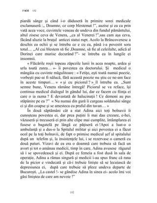 132PAGE 132
132
piardă sânge şi când i-o dăduseră în primire sorei medicale
exclamaseră :,, Doamne, ce corp blestemat !”, auzise şi ea ca prin
vată acea voce, cuvintele veneau de undeva din fundul pământului,
altul zisese ceva de Venera, ,,ca al Venerei !”,sau cam aşa ceva,
făcând aluzie la braţul anticei statui rupt. Acolo la Brâncovenesc a
deschis ea ochii şi se întreba ce e cu ea, până i-a povestit sora
totul… ,,Al cui blestem să fie ,Doamne, să fie al celeilalte, adică al
Dorinei care murise decurând ?”- se întreba ea în lungile ei
insomnii.
« Flăcările roşii topeau zăpezile lunii în acea noapte, ardea şi
urla toată zarea… »- îi povestea ea doctorului. Și medicul o
mângâia cu cuvinte măgulitoare : « Fetiţo, eşti toată numai poezie,
vorbeşti pac-ai fi nălucă, fără această poezie nu ştiu ce ne-am face
în aceste timpuri… » « şi cu piciorul ? »_îl întreba ea. ,,Sunt
semne bune, Venera rămâne întregă! Piciorul se va reface, îşi
continua medicul dialogul în gândul lui, dar ce facem cu fiinţa ei
care o ia razna ? E devastată de halucinaţii ! Ce demoni au pus
stăpânire pe ea ?” « Nu numai din gură îi curgeau soldatului sânge
ci şi din coapse şi se amesteca cu praful din tavan… »
În două săptămâni cât a stat Adina aici toţi bolnavii îi
cunoşteau povestea ei, dar prea puţini îi mai dau crezare, e-hei,
văzuseră şi trecuseră ei prin alte clipe mai cumplite, întâmplarea ei
fusese o bagatelă pe lângă ce păţiseră ei !Apoi a luat-o o
ambulanţă şi a dus-o la Spitalul militar şi aici povestea ei a făcut
ocol pe la toţi bolnavii, de fapt o primise medicul şef al spitalului
după un telefon şi, la insistenţele lui, i se rezervase o cameră cu
două paturi. Vizavi de ea era o doamnă care trebuia să facă un
avort şi tot o amânau medicii, timp în care, Adina avusese răgazul
să i se spovedească şi ei. După ce femeia a fost dusă în sala de
operaţie, Adina a rămas singură şi medicii i-au spus franc că rana
de la picior e vindecată şi că-i trebuie linişte să se lecuiască de
depresiunea ei, după care trebuie să plece undeva departe de
Bucureşti. ,,La castel !- se gândise Adina în sinea ei- acolo îmi voi
găsi liniştea de care am nevoie !”
 