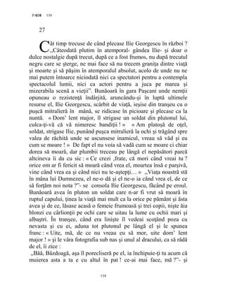 134PAGE 134
134
27
ât timp trecuse de când plecase Ilie Georgescu în război ?
,,Câteodată plutim în atemporal- gândea Ilie- şi doar o
dulce nostalgie după trecut, după ce a fost frumos, nu după trecutul
negru care se şterge, ne mai face să nu trecem graniţa dintre viaţă
şi moarte şi să păşim în atemporalul absolut, acolo de unde nu ne
mai putem întoarce niciodată nici ca spectatori pentru a contempla
spectacolul lumii, nici ca actori pentru a juca pe marea şi
mizerabila scenă a vieţii”. Bunăoară în gara Paşcani unde nemţii
opuneau o rezistenţă îndârjită, aruncându-şi în luptă ultimele
resurse el, Ilie Georgescu, scârbit de viaţă, ieşise din tranşeu cu o
puşcă mitralieră în mână, se ridicase în picioare şi plecase ca la
nuntă. « Dom’ lent major, îl strigase un soldat din plutonul lui,
culca-ţi-vă că vă nimeresc bandiţii ! » « Am platoşă de oţel,
soldat, strigase Ilie, punând puşca mitralieră la ochi şi trăgând spre
valea de răchită unde se ascunsese inamicul, vreau să văd şi eu
cum se moare ! » De fapt el nu voia să vadă cum se moare ci chiar
dorea să moară, dar plumbii treceau pe lângă el nepăsători parcă
altcineva îi da cu sic : « Ce crezi ,frate, că mori când vreai tu ?
orice om ar fi fericit să moară când vrea el, moartea însă e parşivă,
vine când vrea ea şi când nici nu te-aştepţi… » ,,Viaţa noastră stă
în mâna lui Dumnezeu, el ne-o dă şi el ne-o ia când vrea el, de ce
să forţăm noi nota ?”- se consola Ilie Georgescu, făcând pe eroul.
Bunăoară avea în pluton un soldat care n-ar fi vrut să moară în
ruptul capului, ţinea la viaţă mai mult ca la orice pe pământ şi ăsta
avea şi de ce, lăsase acasă o femeie frumoasă şi trei copii, nişte ăia
blonzi cu cârlionţii pe ochi care se uitau la lume cu ochii mari şi
albaştri. În tranşee, când era linişte îl vedeai scoţând poza cu
nevasta şi cu ei, aduna tot plutonul pe lângă el şi le spunea
franc : « Uite, mă, de ce nu vreau eu să mor, uite dom’ lent
major ! » şi le vâra fotografia sub nas şi unul al dracului, ca să râdă
de el, îi zice :
,,Băă, Bâzdoagă, aşa îl porecliseră pe el, ia închipuie-ţi tu acum că
muierea asta a ta e cu altul în pat ! ce-ai mai face, mă ?”- şi
C
 