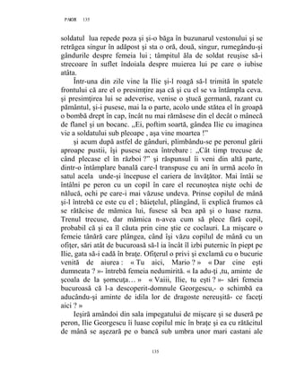 135PAGE 135
135
soldatul lua repede poza şi şi-o băga în buzunarul vestonului şi se
retrăgea singur în adăpost şi sta o oră, două, singur, rumegându-şi
gândurile despre femeia lui ; tâmpitul ăla de soldat reuşise să-i
strecoare în suflet îndoiala despre muierea lui pe care o iubise
atâta.
Într-una din zile vine la Ilie şi-l roagă să-l trimită în spatele
frontului că are el o presimţire aşa că şi cu el se va întâmpla ceva.
şi presimţirea lui se adeverise, venise o ştucă germană, razant cu
pământul, şi-i pusese, mai la o parte, acolo unde stătea el în groapă
o bombă drept în cap, încât nu mai rămăsese din el decât o mânecă
de flanel şi un bocanc. ,,Ei, poftim soartă, gândea Ilie cu imaginea
vie a soldatului sub pleoape , aşa vine moartea !”
şi acum după astfel de gânduri, plimbându-se pe peronul gării
aproape pustii, îşi pusese acea întrebare : ,,Cât timp trecuse de
când plecase el în război ?” şi răspunsul îi veni din altă parte,
dintr-o întâmplare banală care-l transpuse cu ani în urmă acolo în
satul acela unde-şi începuse el cariera de învăţător. Mai întâi se
întâlni pe peron cu un copil în care el recunoştea nişte ochi de
nălucă, ochi pe care-i mai văzuse undeva. Prinse copilul de mână
şi-l întrebă ce este cu el ; băieţelul, plângând, îi explică frumos că
se rătăcise de mămica lui, fusese să bea apă şi o luase razna.
Trenul trecuse, dar mămica n-avea cum să plece fără copil,
probabil că şi ea îl căuta prin cine ştie ce coclauri. La mişcare o
femeie tânără care plângea, când îşi văzu copilul de mână cu un
ofiţer, sări atât de bucuroasă să-l ia încât îl izbi puternic în piept pe
Ilie, gata să-i cadă în braţe. Ofiţerul o privi şi exclamă cu o bucurie
venită de aiurea : « Tu aici, Mario ? » « Dar cine eşti
dumneata ? »- întrebă femeia nedumirită. « Ia adu-ţi ,tu, aminte de
şcoala de la şomcuţa… » « Vaiii, Ilie, tu eşti ? »- sări femeia
bucuroasă că l-a descoperit-domnule Georgescu,- o schimbă ea
aducându-şi aminte de idila lor de dragoste nereuşită- ce faceţi
aici ? »
Ieşiră amândoi din sala impegatului de mişcare şi se duseră pe
peron, Ilie Georgescu îi luase copilul mic în braţe şi ea cu rătăcitul
de mână se aşezară pe o bancă sub umbra unor mari castani ale
 