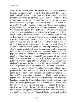 136PAGE 136
136
căror frunze foşneau uşor sub adierea unui vânt care prevestea
furtună. « şi unde mergi ?- o întrebă Ilie, căutând să descopere în
ochii ei rătăciţi aceiaşi ochi pe care-i ştia de odinioară. ,,Acasă!”-
răspunese ea străină de întrebare. ,,Unde acasă?”- se minună Ilie.
« Cum unde acasă, aici în Moldova, tu nu ştii că eu sunt
moldoveancă ? » « şi copiii ? » « Sunt ai mei ! » ,,Eşti măritată
pe-aici?” « Nuuu ! » « Atunci ce-i cu tine ? Spune-mi, nu mă mai
fierbe atâta ! » « Ce rost mai are acum după atâta amar de timp ? »
Cât trecuse de atunci ? trei , patru ani… « Ce rost mai are să-ţi
spun ţie care m-ai părăsit ca un laşi pentru Adina ta… » « Bine,
dragă, dar eu ţi-am spus ţie atunci… » « Între ceea ce-mi spuneai
şi dragostea ta pe care eu o bănuiam c-o ai pentru mine… »
« Mario, hai să nu mai răscolim cenuşa… » « De ce, ţi-e frică de
scânteile care sar şi-ţi ard sufletul ? » « Nu-mi mai e frică de
nimic, sufletul meu e deja scrum ! şi… cu cine te-ai măritat ? »
« Cum cu cine, cu băiatul gazdei ! » Între timp femeia îşi desfăcu
sânii şi-i dădu copilului să sugă, făptura aceea mică se ascunsese
între cei doi sâni ai mamei şi-i trăgea cu poftă ca un purceluş. « Cu
popa ? »- rămăsese întrebarea lui Ilie spânzurată undeva. « Dar cu
cine ? » « Îhââ, deci eşti preuteasă ? Dar spuneai că nu-l iubeşti
deloc! » « Deştepţi mai sunteţi, voi, bărbaţii, au vre-un sens
palavrele voastre despre iubire ? » ,,Chiar aşa este, au vreun sens
declaraţiile de dragoste pe care i le făceam eu Adinei ?, gândea
Ilie. Ce pacoste mai e şi iubirea asta pe capul oamenilor ?”
« Dar… tu ce-ai realizat ? », căzu întrebarea Mariei peste
gândurile lui. ,, Eu n-am realizat nimic, dar în forul sufletului meu
am un colţişor curat pe care vreau să nu-l murdăresc cu nimic până
la moarte!” « Vorbeşti ca o fecioară neprihănită !, lasă-l, nu-l mai
legăna, lasă-l să doarmă, nu vezi că a închis ochii, făcu ea referire
la cel mic pe care Ilie îl ţinea în braţe, şi tu Vali, îl mustră ea pe cel
mare care se sbenguia lângă ei, stai la locul tău că te cârpesc de nu
te vezi ! » « şi gazda mea ce mai face ? »- o întrebă Ilie curios să
afle veşti noi de acolo din sat. « Ce să facă, s-au dus după Oleana
lor, le-a rămas casa pustie. Dacă te înfiau poate acum erai acolo. »
« şi satul ? » « Acelaşi ! » “Doamnă dragă, i se adresă şeful de
 