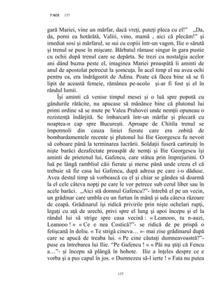 137PAGE 137
137
gară Mariei, vine un mărfar, dacă vreţi, puteţi pleca cu el!” ,,Da,
da, porni ea hotărâtă, Valiii, vino, mamă , aici că plecăm!” şi
imediat sosi şi mărfarul, se sui cu copiii într-un vagon, Ilie o sărută
şi trenul se puse în mişcare. Bărbatul rămase singur în gara pustie
cu ochii după trenul care se depărta. Se trezi cu nostalgia acelor
ani dând buzna peste el, imaginea Mariei proaspătă îi aminti de
anul de apostolat petrecut la şomcuţa. În acel timp el nu avea ochi
pentru ea, era îndrăgostit de Adina. Poate că făcea bine să se fi
lipit de această femeie, rămânea pe-acolo şi-ar fi fost şi el în
rândul lumii.
Îşi aminti că venise timpul mesei şi o luă spre popotă cu
gândurile rătăcite, nu apucase să mănânce bine că plutonul lui
primi ordine să se mute pe Valea Prahovei unde nemţii opuneau o
rezistenţă îndârjită. Se îmbarcară într-un mărfar şi plecară cu
noaptea-n cap spre Bucureşti. Aproape de Chitila trenul se
împotmoli din cauza liniei fierate care era zobită de
bombardamentele recente şi plutonul lui Ilie Georgescu fu nevoit
să coboare până la terminarea lucrării. Soldaţii fuseră cartiruiţi în
nişte barăci dezafectate proaspăt de nemţi şi Ilie Georgescu îşi
aminti de prietenul lui, Gafencu, care stătea prin împrejurimi. O
luă pe lângă rambliul căii fierate şi merse până unde crezu el că
trebuie să fie casa lui Gafencu, după adresa pe care i-o dăduse.
Avea destul timp să vorbească cu el şi chiar se gândea să doarmă
la el cele câteva nopţi pe care le vor petrece sub cerul liber sau în
acele barăci. ,,Aici stă domnul Gafencu?”- întrebă el pe un vecin,
un grădinar care umbla cu un furtun în mână şi uda câteva răzoare
de ceapă. Grădinarul îşi ridică privirile prin nişte ochelari rupţi,
legaţi cu aţă de urechi, privi spre el lung şi apoi începu şi el la
rândul lui să strige spre casa vecină : « Leanooo, tu n-auzi,
Leanooo ! » « Ce e nea Costică?”- se ridică de pe prispă o
fetişcană în doliu. « Te strigă cineva… »- mai zise grădinarul după
care se apucă de treaba lui. « Pe cine căutaţi dumneavoastră?”-
puse ea întrebarea lui Ilie. “Pe Gafencu ! » « Păi nu ştiţi că Fencu
a…”- şi începu să plângă în hohote. Ilie a înţeles despre ce e
vorba şi a pus capul în jos. « Dumnezeu să-l ierte ! » Fata nu putea
 