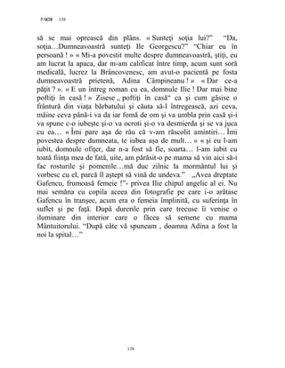 138PAGE 138
138
să se mai oprească din plâns. « Sunteţi soţia lui?” “Da,
soţia…Dumneavoastră sunteţi Ile Georgescu?” “Chiar eu în
persoană ! » « Mi-a povestit multe despre dumneavoastră, ştiţi, eu
am lucrat la apaca, dar m-am calificat între timp, acum sunt soră
medicală, lucrez la Brâncovenesc, am avut-o pacientă pe fosta
dumneavoastră prietenă, Adina Câmpineanu ! » « Dar ce-a
păţit ? ». « E un întreg roman cu ea, domnule Ilie ! Dar mai bine
poftiţi în casă ! » Zisese ,, poftiţi în casă“ ca şi cum găsise o
frântură din viaţa bărbatului şi căuta să-l întregească, azi ceva,
mâine ceva până-i va da iar fomă de om şi va umbla prin casă şi-i
va spune c-o iubeşte şi-o va ocroti şi-o va desmierda şi se va juca
cu ea… « Îmi pare aşa de rău că v-am răscolit amintiri… Îmi
povestea despre dumneata, te iubea aşa de mult… » « şi eu l-am
iubit, domnule ofiţer, dar n-a fost să fie, soarta… l-am iubit cu
toată fiinţa mea de fată, uite, am părăsit-o pe mama să vin aici să-i
fac rosturile şi pomenile…mă duc zilnic la mormântul lui şi
vorbesc cu el, parcă îl aştept să vină de undeva.” ,,Avea dreptate
Gafencu, frumoasă femeie !”- privea Ilie chipul angelic al ei. Nu
mai semăna cu copila aceea din fotografie pe care i-o arătase
Gafencu în tranşee, acum era o femeia împlinită, cu suferinţa în
suflet şi pe faţă. După durerile prin care trecuse îi venise o
iluminare din interior care o făcea să semene cu mama
Mântuitorului. “După câte vă spuneam , doamna Adina a fost la
noi la spital…”
 