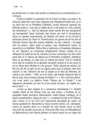 140PAGE 140
140
pe profesoare s-o lase mai moale cu franceza şi cu matematica şi s-
o treacă.
Când se întâlni cu prietenii lui la Carul cu bere, nu mare-i fu
mirarea când din vreo zece sergenţi mai rămăseseră doar trei, el şi
cu încă doi de la Primăria Capitalei, restul fuseseră iepuraţi pe
diferite motive. Leu mai şi râdea de el, o tot ţinea cu « ho, câinele
lui Antonescu ! ». Aici se aduceau toate veştile din sat, începuseră
iar încorporări, luase leaturile mai tinere, pe unii îi încorporase
chiar cu armata neterminată, pe băiatul cel mare al lui Ioviţă îl
trimisese direct pe front în Transilvania, un ginere de-al lui Ion al
Micului fusese luat din şcoala militară, nu ştia ,săracul , să tragă
nici cu puşca. Apoi satul se golise, mai rămăseseră copiii cu
muierile şi cu bătrânii. Milea tăia şi spânzura, el împărţea dreptatea
în sat. Spionul cu circăreasa dispăruseră, lumea vorbea că se
dăduseră la fund să nu fie arestaţi că erau comunişti, ba mai mult
unul din ei îl văzuse pe Spion pe la Primăria Capitalei, îmbrăcat
bine ca un domn, cu cine ştie ce ordine pe-acolo. Tot ei vorbeau
ceva mai în surdină că se apropie armatele ruseşti şi ce-au auzit ei
că au făcut prin Moldova e de groază ! Întâi căşună pe muieri, îşi
bat joc de ele şi apoi ia tot ce găsesc prin case şi pleacă, mai ales
ceasuri şi aur, bijuterii de aur şi argint şi le dau pe băutură, pe
votcă şi pe rachiu. « Păi, tu n-ai auzit, mă Ionele cântecul ăla cu
davai ceas, davai moşia, haraşo tovărăşia ? » « Nu e niciun cântec,
voi n-aţi auzit c-a păţit-o bietu Tănase pe la Galaţi ? L-au
împuşcat, domnule, au tras în el pe scenă că juca un cuplet cu,,
davai ăsta”… »
« Cine se mai aştepta la o asemenea întorsătură ? »- întrebă
sceptic Ionel al lui Duran care sta mai retras. « Trebuia să ne
aşteptăm după arestarea Mareşalului, toată lumea vorbeşte că e
opera comuniştilor, aduşi de ruşi ! »- continuă Ioviţă al lui Duran,
care venise şi el în civil că-l iepuraseră decurând pe motiv că
fusese jandarm în Basarabia şi luase averile ruşilor ; el , sărmanul,
venise la spinare doar cu o bucată de cale ferată, zicea să facă
nicovală de ascuţit coasa pe ea. Fuseseră alţii care se îmbogăţiseră
ca Brânculescu care fusese primar şi venise acasă cu un vagon de
 