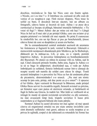 143PAGE 143
143
deschise, trezindu-se în faţa lui Nicu care era foarte agitat.
« Nicule, ce-i cu tine ? »- îl întrebase ea, curioasă să afle cum de
venise el cu noaptea-n cap. Fără niciun răspuns, Nicu trase la
seiful cu bani, îl descărcă într-un săcotei, luă un album cu
fotografii, câteva haine şi încercă să iasă. Adina i se puse de-a
curmezişul şi începu să plângă, bănuind intenţiile bărbatului. « Tu
vreai să fugi ? - bănui Adina- dar pe mine cui mă laşi ? » Lângă
Nicu în hol ea îl mai zări şi pe prinţul Ghika, care era aviator şi-şi
aştepta prietenul s-o întindă cât mai repede. Pe prinţ îl cunoscuse
la sindrofiile lor, era un tip flecar şi pus pe benchetuială, ţinuse
câteva femei de care se despărţise şi acum era burlac.
De la comandamentul central amândoi auziseră de arestarea
lui Antonescu şi fugiseră în ţară, venind la Bucureşti. Găsiseră o
motocicletă nemţească abandonată prin Moldova, pe la Brehuleşti,
dăduseră pe la mătuşe-sa, Lili, şi asta, ca o viperă, pornită
împotriva Adinei, le povestise întâmplarea cu bombardamentele
din Bucureşti. Pe atunci ea stătea în aceeaşi vilă cu Adina, uşă în
uşă. Când căzuseră primele bombe, baba asta, fugise la Adina s-o
ia să se bage în adăposturi; deschizând uşa, o vede pe Adina
îmbrăţişată cu soldatul, femeia îmbrăcată sumar într-o cămaşă de
noapte scurtă sub namila de soldat care zăcea în sânge. Toată
această întâmplare i-o povestise lui Nicu cu lux de amănunte pline
de picanterie, determinându-l s-o urască. ,,Nu mai am nimic
scump în ţara asta, prinţe, mă duc peste ea şi-o omor!”- îi spusese
el lui Ghika. Apoi veniseră în Bucureşti la Băneasa, unde prinţul
Ghika făcea servici la excadrila regală, furaseră avionul cu pricina,
un bimotor uşor care putea să aterizeze oriunde, şi hotărâseră să
fugă în Italia sau Grecia, la rudele lor. Mai întâi se vorbiseră să se
retragă în munţi să opună rezistenţă sovieticilor cu alţi camarazi,
nu mai avuseseră timp însă, trupele sovietice îi luase prin
surprindere şi ei fugiseră hăituiţi din toate părţile.
Somnul Adinei la castel devenise tot mai agitat- să mai spună
cineva că organismul omului nu are nişte antene invizibile care
simt dramele sufletului- mai greoi, adesea se scula noaptea şi se
privea în oglindă, corpul ei de odinioară cu rotundele lui forme lua
 