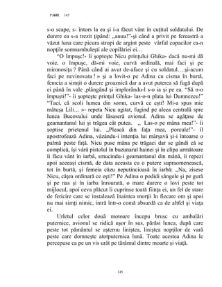 145PAGE 145
145
s-o scape, s- întors la ea şi i-a făcut vânt în cuţitul soldatului. De
durere ea s-a trezit ţipând: ,,auuu!”-şi când a privit pe fereastră a
văzut luna care picura stropi de argint peste vârful copacilor ca-n
nopţile somnambuleşti ale copilăriei ei…
“O împuşc!- îi şopteşte Nicu prinţului Ghika- dacă nu-mi dă
voie, o împuşc, dă-mi voie, curvă ordinală, mai faci şi pe
mironosiţa ? Până când ai avut de-aface şi cu soldatul….şi-acum
faci pe nevinovata ! » şi a lovit-o pe Adina cu cisma în burtă,
femeia a simţit o durere groaznică dar a avut puterea să fugă după
ei până în vale ,plângând şi implorându-l s-o ia şi pe ea. “Să n-o
împuşti!”- îi şopteşte prinţul Ghika- las-o-n plata lui Dumnezeu!”
“Taci, că scoli lumea din somn, curvă ce eşti! Mi-a spus mie
mătuşa Lili… »- repeta Nicu agitat, fugind pe aleea centrală spre
lunca Bucovului unde lăsaseră avionul. Adina se agăţase de
geamantanul lui şi trăgea cât putea. ,, Las-o pe mâna mea!”- îi
şoptise prietenul lui. ,,Pleacă din faţa mea, porcule!”- îl
apostrofează Adina, văzându-i intenţia lui mârşavă şi-i întoarse o
palmă peste faţă. Nicu puse mâna pe trăgaci dar se gândi că se
complică, îşi vârâ pistolul în buzunarul hainei şi în clipa următoare
îi făcu vânt în iarbă, smucindu-i geamantanul din mână, îi repezi
apoi aceeaşi cismă, de data aceasta cu o putere supraomenească,
tot în burtă, şi femeia căzu neputincioasă în iarbă: ,,Na, zisese
Nicu, căţea ordinară ce eşti!” Pe Adina o podidi sângele şi pe gură
şi pe nas şi în iarba înrourată, o mare durere o lovi peste tot
mijlocul, apoi ceva plăcut îi cuprinse toată fiinţa ei, un fel de stare
de fericire care se instalează înaintea morţii în fiecare om şi apoi
nu mai simţi nimic, intră într-o comă absurdă ca de altfel şi viaţa
ei.
Urletul celor două motoare începu brusc cu ambalări
puternice, avionul se ridică uşor în sus, părăsi lunca, după care
peste tot pământul se aşternu liniştea, liniştea nopţilor de vară
peste care domneşte atotputernica lună. Toate acestea Adina le
percepuse ca pe un vis urât pe tărâmul dintre moarte şi viaţă.
 