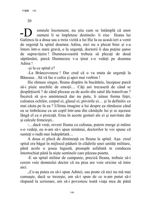 146PAGE 146
146
30
omnule locotenent, nu ştiu cum se întâmplă că unor
oameni li se împletesc destinele- îi zise Ileana lui
Gafencu la a doua sau a treia vizită a lui Ilie la ea acasă-ieri a venit
de urgenţă la spital doamna Adina, nici nu a plecat bine şi s-a
întors într-o stare gravă, e la urgenţă, doctorii îi dau puţine şanse
de supraviţuire ! Dumneavoastră trebuia să plecaţi de două
săptămâni, parcă Dumnezeu v-a ţinut s-o vedeţi pe doamna
Adina !
-şi la ce spital e?
-La Brâncovenesc ! Dar cred că o va muta de urgenţă la
Băneasa…Să vă fac o cafea şi apoi mai vorbim !
Ilie rămase singur, Ileana dispăru în bucătărie, începuse parcă
să-i piuie urechile de emoţii… Câţi ani trecuseră de când se
despărţiseră ? de când plecase ea de acolo din satul ăla transilvan ?
Încercă să şi-o amintească dar nu putu, îi uitase forma feţei,
culoarea ochilor, corpul ei, glasul ei, privirile ei… şi în definitiv ce
mai căuta pe la ea ? Ultima imagine a lui despre ea rămăsese când
ea se îmbrăcase ca un copil într-una din cămăşile lui şi se aşezase
lângă el ca o pisicuţă. Erau în aceste gesturi ale ei şi naivitate dar
şi calcule femeieşti..
-…dacă vreţi, reveni Ileana cu cafeaua, putem merge şi mâine
s-o vedeţi, eu n-am să-i spun nimănui, doctorilor le voi spune că
sunteţi o rudă mai îndepărtată…
A doua zi plecă de dimineaţă cu Ileana la spital. Aşa- zisul
spital era băgat în mijlocul pădurii în clădirile unei unităţi militare,
până acolo o şosea îngustă, proaspăt asfaltată te conducea
întortochiat până la nişte sentinele care păzeau poarta.
-E un spital militar de campanie, preciză Ileana, trebuie să-i
cerem voie domnului doctor că nu prea are voie oricine să intre
aici.
,,Ce-aş putea eu să-i spun Adinei, sau poate că nici nu mă mai
cunoaşte, dacă se trezeşte, am să-i spun de ce n-am putut să-i
răspund la scrisoare, am să-i povestesc toată viaţa mea de până
--D
 