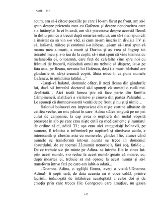 147PAGE 147
147
acum, am să-i citesc poeziile pe care i le-am făcut pe front, am să-i
spun despre prietenia mea cu Gafencu şi despre nenorocirea care
s-a întâmplat la ei în casă, am să-i povestesc despre această Ileană
în doliu prin ce a trecut după moartea soţului, am să-i mai spun cât
a insistat ea să vin s-o văd, şi cum m-am înscris în divizia TV şi
că, iată-mă, trăiesc şi continui s-o iubesc…şi-am să-i mai spun că
mama mea a murit, a murit şi Dorina şi aş vrea să îngrop tot
trecutul meu şi s-o iau de la capăt, să-i mai spun că vine toamna cu
melancolia ei, o toamnă, care faţă de celelalte vine spre noi cu
frânturi de bucurii, niciodată omul nu trebuie să dispere, iat-o pe
fata asta, pe Ileana, nevasta lui Gafencu, deşi i-a murit bărbatul are
gândurile ei, să-şi crească copiii, ăluia micu îi va pune numele
Gafencu, în amintirea tatălui…”
-Luaţi-vă halatul, domnule ofiţer, îl trezi Ileana din gândurile
lui, dacă vă întreabă doctorul să-i spuneţi că sunteţi o rudă mai
depărtată… Aici toată lumea ştie că face parte din familia
Câmpinencii, alaltăieri a vizitat-o şi cineva din partea Palatului…
Le spuneţi că dumneavoastră veniţi de pe front şi nu ştiţi nimic…
Salonul bolnavei era improvizat din nişte cortine albastre de
catifea veche, un mic pătrat în care Adina stătea singură pe un pat
curat de campanie, la cap avea o noptieră din metal vopsită
proaspăt în alb pe care erau nişte cutii cu medicamente şi numărul
de ordine al ei, adică 33 ; aşa erau aici categorisiţi bolnavii, pe
numere, îl trântise o infirmieră pe noptieră şi rămăsese acolo, e
interesantă şi chestia asta cu numerele, gândea Ilie, atunci când
numele se transformă într-un număr se trece în domeniul
absurdului, de ce tocmai 33,număr nenorocit, fără soţ, fatidic…
De ce trebuie s-o ţin minte pe Adina- se întreba Ilie în sinea lui-
prin acest număr, s-o reduc la acest număr ;poate că moare, eu,
după moartea ei, trebuie să mă opresc la acest număr şi să-l
transform într-o fată pe care-am iubit-o odată...
-Doamna Adina, o zgâlţâi Ileana, aveţi o vizită !-Doamna
Adina!- îi şopti iară, de data aceasta cu o voce caldă, printre
lacrimi, înduioşată de întâlnirea neaşteptată a celor doi şi de
emoţia prin care trecea Ilie Georgescu care amuţise, nu găsea
 