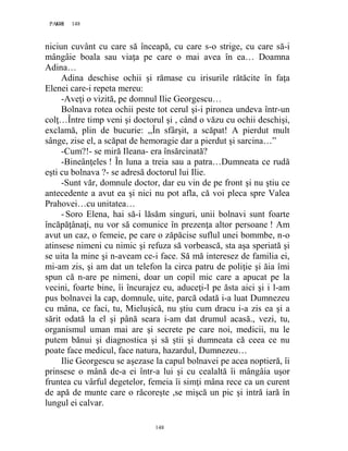 148PAGE 148
148
niciun cuvânt cu care să înceapă, cu care s-o strige, cu care să-i
mângâie boala sau viaţa pe care o mai avea în ea… Doamna
Adina…
Adina deschise ochii şi rămase cu irisurile rătăcite în faţa
Elenei care-i repeta mereu:
-Aveţi o vizită, pe domnul Ilie Georgescu…
Bolnava rotea ochii peste tot cerul şi-i pironea undeva într-un
colţ…Între timp veni şi doctorul şi , când o văzu cu ochii deschişi,
exclamă, plin de bucurie: ,,În sfârşit, a scăpat! A pierdut mult
sânge, zise el, a scăpat de hemoragie dar a pierdut şi sarcina…”
-Cum?!- se miră Ileana- era însărcinată?
-Bineânţeles ! În luna a treia sau a patra…Dumneata ce rudă
eşti cu bolnava ?- se adresă doctorul lui Ilie.
-Sunt văr, domnule doctor, dar eu vin de pe front şi nu ştiu ce
antecedente a avut ea şi nici nu pot afla, că voi pleca spre Valea
Prahovei…cu unitatea…
-Soro Elena, hai să-i lăsăm singuri, unii bolnavi sunt foarte
încăpăţânaţi, nu vor să comunice în prezenţa altor persoane ! Am
avut un caz, o femeie, pe care o zăpăcise suflul unei bommbe, n-o
atinsese nimeni cu nimic şi refuza să vorbească, sta aşa speriată şi
se uita la mine şi n-aveam ce-i face. Să mă interesez de familia ei,
mi-am zis, şi am dat un telefon la circa patru de poliţie şi ăia îmi
spun că n-are pe nimeni, doar un copil mic care a apucat pe la
vecini, foarte bine, îi încurajez eu, aduceţi-l pe ăsta aici şi i l-am
pus bolnavei la cap, domnule, uite, parcă odată i-a luat Dumnezeu
cu mâna, ce faci, tu, Mieluşică, nu ştiu cum dracu i-a zis ea şi a
sărit odată la el şi până seara i-am dat drumul acasă., vezi, tu,
organismul uman mai are şi secrete pe care noi, medicii, nu le
putem bănui şi diagnostica şi să ştii şi dumneata că ceea ce nu
poate face medicul, face natura, hazardul, Dumnezeu…
Ilie Georgescu se aşezase la capul bolnavei pe acea noptieră, îi
prinsese o mână de-a ei într-a lui şi cu cealaltă îi mângâia uşor
fruntea cu vârful degetelor, femeia îi simţi mâna rece ca un curent
de apă de munte care o răcoreşte ,se mişcă un pic şi intră iară în
lungul ei calvar.
 