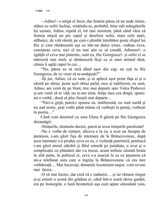 149PAGE 149
149
--Adino!- o strigă el încet, dar femeia părea că nu aude nimic,
stătea cu ochii închişi, simţindu-se, probabil, bine sub mângâierile
lui uşoare, Adino, repetă el, tot mai insistent, până când văzu că
femeia mişcă un pic capul şi deschise ochii, nişte ochi mari,
sălbatici, de vită rănită, pe care-i plimbă întrebător peste chipul lui
Ilie şi care rămăseseră aşa ca într-un dulce extaz, vedeau ceva,
cunoşteau ceva, nici el nu mai ştia ce să creadă, Adinooo!- o
zgâlţâi el ceva mai puternic, sunt eu, Ilie Georgescu!- şi ochii ei se
măriseră mai mult, şi rămăseseră ficşi ca ai unui animal tăiat,
căruia îi agăţi capul în cui…
“Nu, părea ea să zică dând uşor din cap, nu eşti tu Ilie
Georgescu, de ce vreai să m-amăgeşti?”
-Îţi jur, Adino, că eu sunt, şi se aplecă uşor peste faţa ei şi o
sărută pe obraz, peste acel obraz palid, rece şi indiferent, eu sunt,
Adino, am venit de pe front, trec mai departe spre Valea Prahovei
şi-am venit să te văd, nu te-am uitat, fetiţa mea cea dragă, spune-
mi o vorbă , două să plec liniştit mai departe…
“Nici-o grijă, parcă-i spunea ea, indiferentă, eu sunt surdă şi
nu aud nimic, poţi vorbi până mâine că vorbeşti la pereţi, vorbeşti
în pustiu…”
Când veni doctorul cu sora Elena îl găsiră pe Ilie Georgescu
dezamăgit:
-Simţurile, domnule doctor, parcă ar avea simţurile paralizate!
-Nu e vorba de simţuri, altceva e la ea, a avut un început de
paranoia, i-am găsit fişa de internare de la Brâncovenesc, după
acea internare s-a produs ceva cu ea, o violenţă puternică, pentrucă
i-am găsit uterul zdrobit şi fătul omorât pe jumătate, a avut şi o
complicaţie cu plămânii dar i-a trecut, acum trebuie căutată boala
în altă parte, în psihicul ei, ceva s-a asociat la ea cu paranoia că
mi-a telefonat sora care o îngrija la Brâncovenesc că era tare
vorbăreaţă… Mai încercaţi, domnule locotenent major, vom reveni
mai târziu…
-O să mai încerc, dar cred că e zadarnic… şi iar rămase singur
şi-şi aminti o scenă din grădina ei, când într-o seară sărise gardul,
era pe înmurgite, o lună bezmetică aşa cum apare câteodată vara,
 