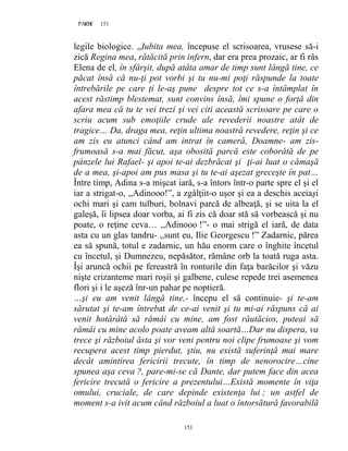 151PAGE 151
151
legile biologice. ,,Iubita mea, începuse el scrisoarea, vrusese să-i
zică Regina mea, rătăcită prin infern, dar era prea prozaic, ar fi râs
Elena de el, în sfârşit, după atâta amar de timp sunt lângă tine, ce
păcat însă că nu-ţi pot vorbi şi tu nu-mi poţi răspunde la toate
întrebările pe care ţi le-aş pune despre tot ce s-a întâmplat în
acest răstimp blestemat, sunt convins însă, îmi spune o forţă din
afara mea că tu te vei trezi şi vei citi această scrisoare pe care o
scriu acum sub emoţiile crude ale revederii noastre atât de
tragice… Da, draga mea, reţin ultima noastră revedere, reţin şi ce
am zis eu atunci când am intrat în cameră, Doamne- am zis-
frumoasă s-a mai făcut, aşa obosită parcă este coborâtă de pe
pânzele lui Rafael- şi apoi te-ai dezbrăcat şi ţi-ai luat o cămaşă
de a mea, şi-apoi am pus masa şi tu te-ai aşezat greceşte în pat…
Între timp, Adina s-a mişcat iară, s-a întors într-o parte spre el şi el
iar a strigat-o, ,,Adinooo!”, a zgâlţiit-o uşor şi ea a deschis aceiaşi
ochi mari şi cam tulburi, bolnavi parcă de albeaţă, şi se uita la el
galeşă, îi lipsea doar vorba, ai fi zis că doar stă să vorbească şi nu
poate, o reţine ceva… ,,Adinooo !”- o mai strigă el iară, de data
asta cu un glas tandru- ,,sunt eu, Ilie Georgescu !” Zadarnic, părea
ea să spună, totul e zadarnic, un hău enorm care o înghite încetul
cu încetul, şi Dumnezeu, nepăsător, rămâne orb la toată ruga asta.
Îşi aruncă ochii pe fereastră în ronturile din faţa barăcilor şi văzu
nişte crizanteme mari roşii şi galbene, culese repede trei asemenea
flori şi i le aşeză înr-un pahar pe noptieră.
…şi eu am venit lângă tine,- începu el să continuie- şi te-am
sărutat şi te-am întrebat de ce-ai venit şi tu mi-ai răspuns că ai
venit hotărâtă să rămâi cu mine, am fost răutăcios, puteai să
rămâi cu mine acolo poate aveam altă soartă…Dar nu dispera, va
trece şi războiul ăsta şi vor veni pentru noi clipe frumoase şi vom
recupera acest timp pierdut, ştiu, nu există suferinţă mai mare
decât amintirea fericirii trecute, în timp de nenorocire…cine
spunea aşa ceva ?, pare-mi-se că Dante, dar putem face din acea
fericire trecută o fericire a prezentului…Există momente în viţa
omului, cruciale, de care depinde existenţa lui ; un astfel de
moment s-a ivit acum când războiul a luat o întorsătură favorabilă
 