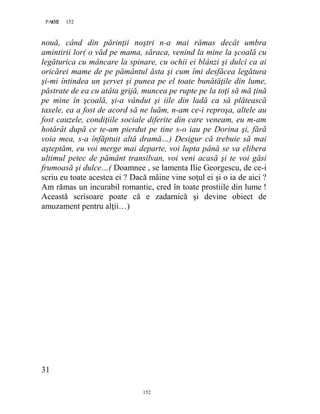 152PAGE 152
152
nouă, când din părinţii noştri n-a mai rămas decât umbra
amintirii lor( o văd pe mama, săraca, venind la mine la şcoală cu
legăturica cu mâncare la spinare, cu ochii ei blânzi şi dulci ca ai
oricărei mame de pe pământul ăsta şi cum îmi desfăcea legătura
şi-mi întindea un şervet şi punea pe el toate bunătăţile din lume,
păstrate de ea cu atâta grijă, muncea pe rupte pe la toţi să mă ţină
pe mine în şcoală, şi-a vândut şi iile din ladă ca să plătească
taxele, ea a fost de acord să ne luăm, n-am ce-i reproşa, altele au
fost cauzele, condiţiile sociale diferite din care veneam, eu m-am
hotărât după ce te-am pierdut pe tine s-o iau pe Dorina şi, fără
voia mea, s-a înfăptuit altă dramă…) Desigur că trebuie să mai
aşteptăm, eu voi merge mai departe, voi lupta până se va elibera
ultimul petec de pământ transilvan, voi veni acasă şi te voi găsi
frumoasă şi dulce…( Doamnee , se lamenta Ilie Georgescu, de ce-i
scriu eu toate acestea ei ? Dacă mâine vine soţul ei şi o ia de aici ?
Am rămas un incurabil romantic, cred în toate prostiile din lume !
Această scrisoare poate că e zadarnică şi devine obiect de
amuzament pentru alţii…)
31
 