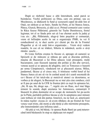 153PAGE 153
153
După ce războiul luase o altă întorsătură, satul parcă se
buimăcise. Vechii politicieni ca Dinu, care era primar, sau ca
Mocănescu, se dăduseră la fund şi scoseseră capul de-alde Ion al
Oaţii, un sărăcan şi un beţiv, Sandu lui Petre, al lui Stancu Juncu,
Pâncu, Giurcă, Broscoiu, şi alţii ca ei. Primul comunist care venise
în Râca fusese Pălăriatul, ginerele lui Tache Dumitrescu, fostul
legionar, tot el se lăuda prin sat că l-au chemat acolo la judeţ şi
i-au zis : ,,Bă, Pălăriatule, alege-ţi între puşcărie şi comunişti,
vrem să înfiinţăm acolo în sat o organizaţie PMR, tu vei fi
conducătorul ei, te duci acolo şi-i chemi pe ăia de la Frontul
Plugarilor şi să vă uniţi într-o organizaţie… Vrem să-ţi vedem
roadele, în caz că ne trădezi, Siberia te mănâncă, acolo o să-ţi
rămâie oasele…
Pe Linie forfota creştea în fiecare zi, aproape că oamenii se
lipsiseră şi de mâncare şi stăteau pe şanţ şi discutau politică,
maşina de Bucureşti a lui Dinu aducea veşti proaspete, mulţi
bucureşteni, care fuseseră iepuraţi din poliţie şi din alte servicii,
veneau acasă şi se apucau de plugărie, unii ca Toncescu o luaseră
pe urma Câmpinencii, vânduseră tot şi plecaseră aiurea; Milea,
jandarmul, făcuse şi el ciocu mic, îi trimisese vorbă Ionel al lui
Stancu Juncu că are să vie în curând acasă să-i ceară socoteală de
ce-i făcuse el lui taică-său şi maică-sii atunci cu dezertarea, se
vorbea şi de alegeri, la Bucureşti nu se mai ştia cine conduce, cică
ar fi pus pe unul de la CFR în fruntea ţării cu ruşii în spinarea lui,
,,bă, fă aşa, bă, drege aşa…”, regele era un fleac, nu-l mai băga
nimeni în seamă, după arestarea lui Antonescu, comuniştii îl
lăsaseră în plata domnului să se ocupe de motoarele lui pe-acolo
pe la Palat, partidele politice tăceau şi ele în aşteptarea unei minuni
care trebuia să vină din partea Americii, nu ne lasă ,ei, americanii
în mâna ruşilor- ziceau ei- să avem răbdare; de pe frontul de Vest
veneu veşti triste, alţi morţi şi alţi răniţi şi alte morminte proaspete,
alte înmormântări care înfiorau satul…
-Să ştiţi şi voi, bă băieţi,- le spunea Radu Banii pe şanţ tuturor-
când intră băzăunele în stup se zăpăceşte tot stupul!
 