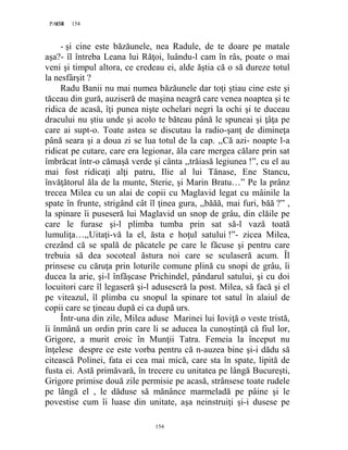154PAGE 154
154
- şi cine este băzăunele, nea Radule, de te doare pe matale
aşa?- îl întreba Leana lui Răţoi, luându-l cam în râs, poate o mai
veni şi timpul altora, ce credeau ei, alde ăştia că o să dureze totul
la nesfârşit ?
Radu Banii nu mai numea băzăunele dar toţi ştiau cine este şi
tăceau din gură, auziseră de maşina neagră care venea noaptea şi te
ridica de acasă, îţi punea nişte ochelari negri la ochi şi te duceau
dracului nu ştiu unde şi acolo te băteau până le spuneai şi ţâţa pe
care ai supt-o. Toate astea se discutau la radio-şanţ de dimineţa
până seara şi a doua zi se lua totul de la cap. ,,Că azi- noapte l-a
ridicat pe cutare, care era legionar, ăla care mergea călare prin sat
îmbrăcat într-o cămaşă verde şi cânta ,,trăiasă legiunea !”, cu el au
mai fost ridicaţi alţi patru, Ilie al lui Tănase, Ene Stancu,
învăţătorul ăla de la munte, Sterie, şi Marin Bratu…” Pe la prânz
trecea Milea cu un alai de copii cu Maglavid legat cu mâinile la
spate în frunte, strigând cât îl ţinea gura, ,,băăă, mai furi, băă ?” ,
la spinare îi puseseră lui Maglavid un snop de grâu, din clăile pe
care le furase şi-l plimba tumba prin sat să-l vază toată
lumuliţa…,,Uitaţi-vă la el, ăsta e hoţul satului !”- zicea Milea,
crezând că se spală de păcatele pe care le făcuse şi pentru care
trebuia să dea socoteal ăstura noi care se sculaseră acum. Îl
prinsese cu căruţa prin loturile comune plină cu snopi de grâu, îi
ducea la arie, şi-l înfăşcase Prichindel, pândarul satului, şi cu doi
locuitori care îl legaseră şi-l aduseseră la post. Milea, să facă şi el
pe viteazul, îl plimba cu snopul la spinare tot satul în alaiul de
copii care se ţineau după ei ca după urs.
Într-una din zile, Milea aduse Marinei lui Ioviţă o veste tristă,
îi înmână un ordin prin care li se aducea la cunoştinţă că fiul lor,
Grigore, a murit eroic în Munţii Tatra. Femeia la început nu
înţelese despre ce este vorba pentru că n-auzea bine şi-i dădu să
citească Polinei, fata ei cea mai mică, care sta în spate, lipită de
fusta ei. Astă primăvară, în trecere cu unitatea pe lângă Bucureşti,
Grigore primise două zile permisie pe acasă, strânsese toate rudele
pe lângă el , le dăduse să mănânce marmeladă pe pâine şi le
povestise cum îi luase din unitate, aşa neinstruiţi şi-i dusese pe
 