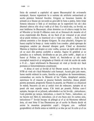 155PAGE 155
155
linia de centură a capitalei să apere Bucureştiul de avioanele
nemţeşti, fusese repartizat la o unitate de artilerie antiaeriană şi
acolo primise botezul focului. Grigore se însurase înainte de
armată şi-o lăsase pe nevastă-sa gravidă în luna a patra, între timp
femeia născuse o fată şi el insistase pe la superiorii lui să-i dea
drumul câteva zile să-şi vadă şi el fata. Cu taică-său, cu Ioviţă, se
mai întâlnise în Bucureşti, chiar dormise cu el câteva nopţi la Ion
al Micului şi Ioviţă îl sfătuise cum să se ferească de moarte că el
avea experienţă din Rusia, să nu facă el pe viteazul şi pe eroul
să-şi pună mintea cu inamicul că o viaţă are omul… Asta fusese
ultima amintire a lor despre Grigore. În ziua plecării, Grigore îşi
luase copilul în braţe şi toate rudele l-au condus până aproape de
marginea satului pe drumul dinspre gară. Când se desmetici
Marina şi înţelese despre ce este vorba, scoase un ţipăt atât de tare
că se auzi din partea cealaltă a satului, fugise în grădină şi se
jumulea ca o nebună, tăvălindu-se pe jos, prin iarbă , după ea o
luase şi Polina cu Stanca, fetele ei, bocindu-se şi ele după
exemplul maică-sii şi strigându-şi fratele să vină de acolo de unde
o fi el… Apoi telefonară la Bucureşti să vină şi Ioviţă să-i facă
pomana şi înmormântarea creştineşte.
A doua zi sosi şi Ioviţă al lui Duran acasă, se învoise de la
STB să vină să-i facă băiatului cele lumeşti. Acasă găsi jale mare,
lume multă strânsă în curte, familia se pregătise de înmormântare,
comandase un sicriu la Manole al lui Vladu, tâmplarul satului,
aşternuse în el macate şi pusese hainele mortului, tăiase păsări
pentru pomană, praporele flutura la poartă, iar Păsăroi cu sfeşnicul
în mână, bucuros că are şi astăzi rost de mâncare, aştepta să se
pună cât mai repede masa. Cât intră pe poartă, Polina care-l
aştepta, începu să se jeleasă, adresându-i-se lui Ioviţă, ,,taticuleeee,
l-am pierdut pe nenea, taticuleee, a murit în Tatra , taticuleee, ce
ne facem noi fără el, taticuleee, că el era baza aici în curtea asta,
taticuleeee !” Ioviţă începu să plângă şi el şi să blesteme răboiul
ăsta, că mai bine îl lua Dumnezeu pe el acolo în Rusia decât să
asiste la moartea propriului copil ; Grigore era sufletul
gospodăriei că fetele astea se mărită şi se duc pe aci în colo şi el cu
 